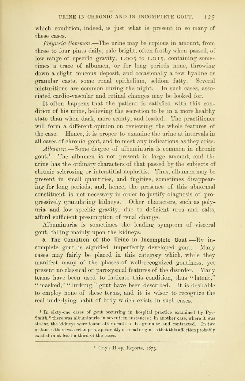 which condition, indeed, is just what is present in so many of these cases. Polyuria Common.—The urine may be copious in amount, from three to four pints daily, pale bright, often frothy when passed, of low range of specific gravity, 1.005 to 1.015, containing some- times a trace of albumen, or for long periods none, throwing down a slight mucous deposit, and occasionally a few hyaline or granular casts, some renal epithelium, seldom fatty. Several micturitions are common during the night. In such cases, asso- ciated cardio-vascular and retinal changes may be looked for. It often happens that the patient is satisfied with this con- dition of his urine, believing the secretion to be in a more healthy state than when dark, more scanty, and loaded. The practitioner will form a different opinion on reviewing the whole features of the case. Hence, it is proper to examine the urine at intervals in all cases of chronic gout, and to meet any indications as they arise. Albumen.—Some degree of albuminuria is common in chronic gout.1 The albumen is not present in large amount, and the urine has the ordinary characters of that passed by the subjects of chronic sclerosing or interstitial nephritis. Thus, albumen may be present in small quantities, and fugitive, sometimes disappear- ing for long periods, and, hence, the presence of this abnormal constituent is not necessary in order to justify diagnosis of pro- gressively granulating kidneys. Other characters, such as poly- uria and low specific gravity, due to deficient urea and salts, afford sufficient presumption of renal change. Albuminuria is sometimes the leading symptom of visceral gout, falling mainly upon the kidneys. 5. The Condition of the Urine in Incomplete Gout—By in- complete gout is signified imperfectly developed gout. Many cases may fairly be placed in this category which, while they manifest many of the phases of well-recognized goutiness, yet present no classical or paroxysmal features of the disorder. Many terms have been used to indicate this condition, thus  latent,  masked,  lurking  gout have been described. It is desirable to employ none of these terms, and it is wiser to recognize the real underlying habit of body which exists in such cases. 1 In sixty-one cases of gout occurring in hospital practice examined by Pye- Smith,* there was albuminuria in seventeen instances ; in another case, where it was absent, the kidneys were found after death to be granular and contracted. In two instances there was eclampsia, apparently of renal origin, so that this affection probably existed in at least a third of the cases. * Guy's Hosp. Pteports, 1873.