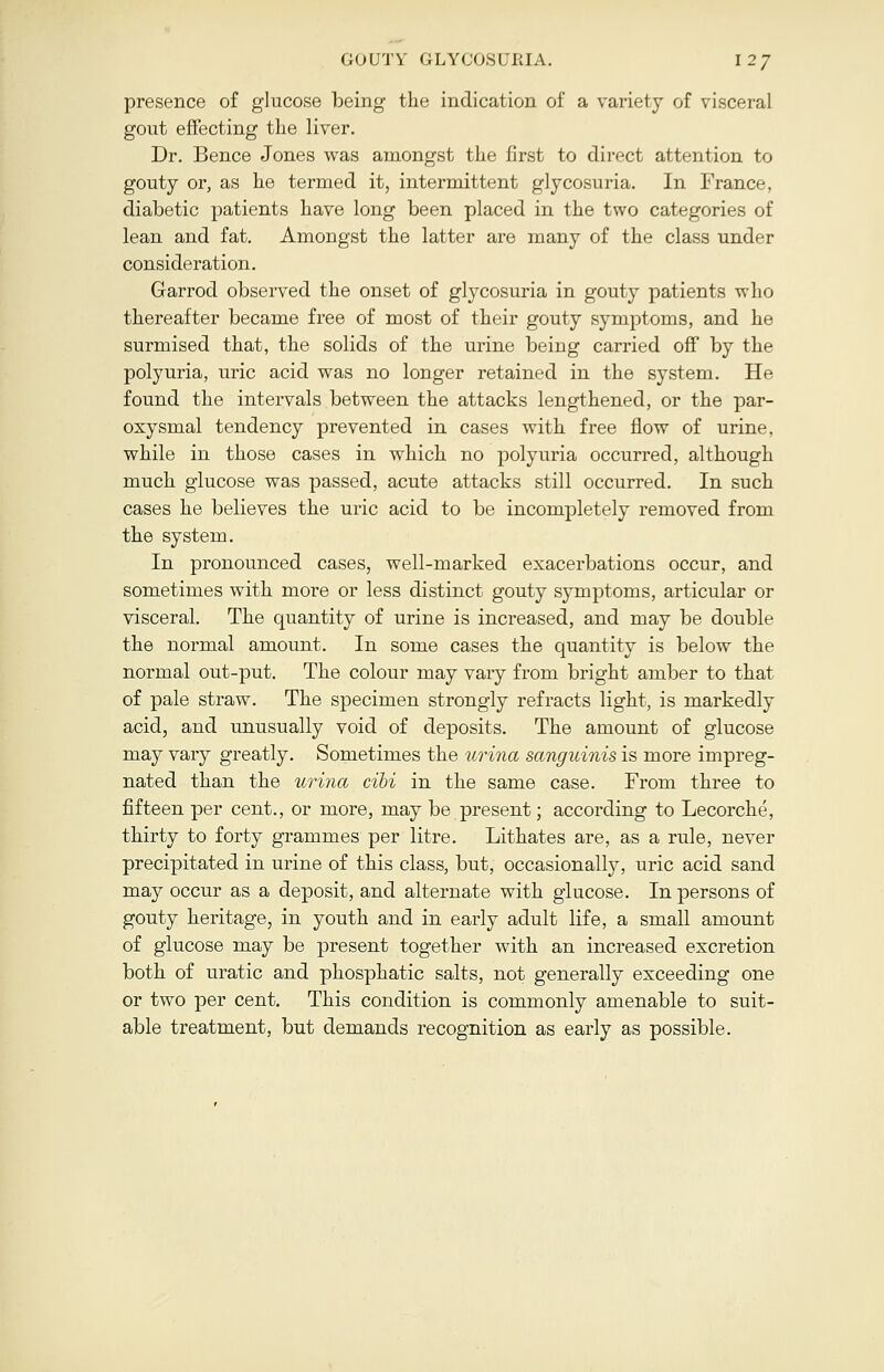 GOUTY GLYCOSURIA. \2J presence of glucose being the indication of a variety of visceral gout effecting the liver. Dr. Bence Jones was amongst the first to direct attention to gouty or, as he termed it, intermittent glycosuria. In France, diabetic patients have long been placed in the two categories of lean and fat. Amongst the latter are many of the class under consideration. Garrod observed the onset of glycosuria in gouty patients who thereafter became free of most of their gouty symptoms, and he surmised that, the solids of the urine being carried off by the polyuria, uric acid was no longer retained in the system. He found the intervals between the attacks lengthened, or the par- oxysmal tendency prevented in cases with free flow of urine, while in those cases in which no polyuria occurred, although much glucose was passed, acute attacks still occurred. In such cases he believes the uric acid to be incompletely removed from the system. In pronounced cases, well-marked exacerbations occur, and sometimes with more or less distinct gouty symptoms, articular or visceral. The quantity of urine is increased, and may be double the normal amount. In some cases the quantity is below the normal out-put. The colour may vary from bright amber to that of pale straw. The specimen strongly refracts light, is markedly acid, and unusually void of deposits. The amount of glucose may vary greatly. Sometimes the urina sanguinis is more impreg- nated than the urina ciii in the same case. From three to fifteen per cent., or more, may be present; according to Lecorche, thirty to forty grammes per litre. Lithates are, as a rule, never precipitated in urine of this class, but, occasionally, uric acid sand may occur as a deposit, and alternate with glucose. In persons of gouty heritage, in youth and in early adult life, a small amount of glucose may be present together with an increased excretion both of uratic and phosphatic salts, not generally exceeding one or two per cent. This condition is commonly amenable to suit- able treatment, but demands recognition as early as possible.