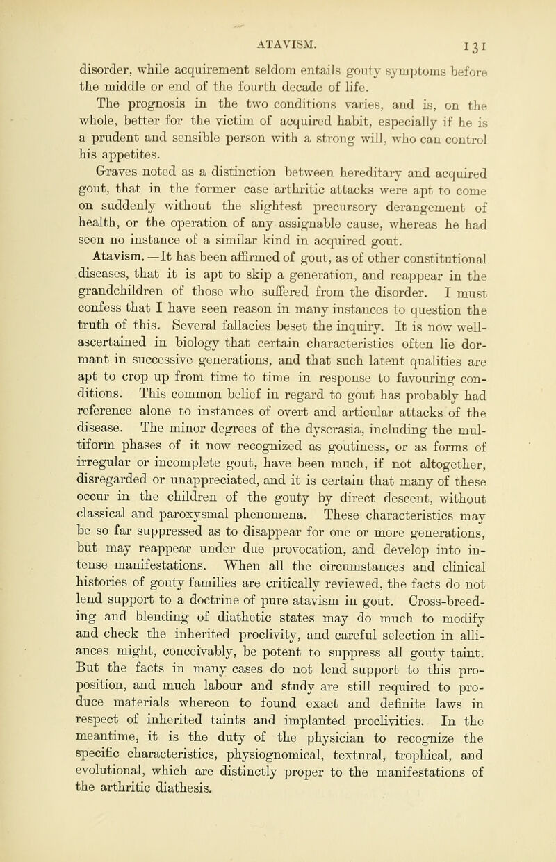 disorder, while acquirement seldom entails gouty symptoms before the middle or end of the fourth decade of life. The prognosis in the two conditions varies, and is, on the whole, better for the victim of acquired habit, especially if he is a prudent and sensible person with a strong will, who can control his appetites. Graves noted as a distinction between hereditary and acquired gout, that in the former case arthritic attacks were apt to come on suddenly without the slightest precursory derangement of health, or the operation of any assignable cause, whereas he had seen no instance of a similar kind in acquired gout. Atavism. —It has been affirmed of gout, as of other constitutional diseases, that it is apt to skip a generation, and reappear in the grandchildren of those who suffered from the disorder. I must confess that I have seen reason in many instances to question the truth of this. Several fallacies beset the inquiry. It is now well- ascertained in biology that certain characteristics often lie dor- mant in successive generations, and that such latent qualities are apt to crop up from time to time in response to favouring con- ditions. This common belief in regard to gout has probably had reference alone to instances of overt and articular attacks of the disease. The minor degrees of the dyscrasia, including the mul- tiform phases of it now recognized as goutiness, or as forms of irregular or incomplete gout, have been much, if not altogether, disregarded or unappreciated, and it is certain that many of these occur in the children of the gouty by direct descent, without classical and paroxysmal phenomena. These characteristics may be so far suppressed as to disappear for one or more generations, but may reappear under due provocation, and develop into in- tense manifestations. When all the circumstances and clinical histories of gouty families are critically reviewed, the facts do not lend support to a doctrine of pure atavism in gout. Cross-breed- ing and blending of diathetic states may do much to modify and check the inherited proclivity, and careful selection in alli- ances might, conceivably, be potent to suppress all gouty taint. But the facts in many cases do not lend support to this pro- position, and much labour and study are still required to pro- duce materials whereon to found exact and definite laws in respect of inherited taints and implanted proclivities. In the meantime, it is the duty of the physician to recognize the specific characteristics, physiognomical, textural, trophical, and evolutional, which are distinctly proper to the manifestations of the arthritic diathesis.