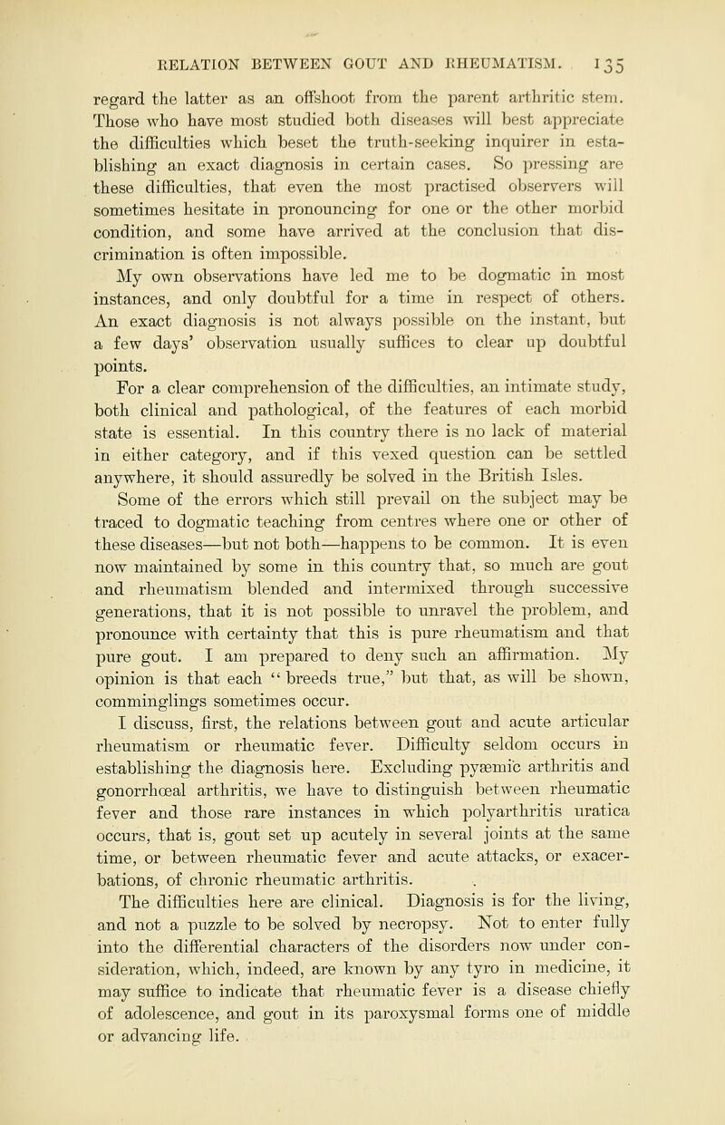 regard the latter as an offshoot from the parent arthritic stem. Those who have most studied both diseases will best appreciate the difficulties which beset the truth-seeking inquirer in esta- blishing an exact diagnosis in certain cases. So pressing are these difficulties, that even the most practised observers will sometimes hesitate in pronouncing for one or the other morbid condition, and some have arrived at the conclusion that dis- crimination is often impossible. My own observations have led me to be dogmatic in most instances, and only doubtful for a time in respect of others. An exact diagnosis is not always possible on the instant, but a few days' observation usually suffices to clear up doubtful points. For a clear comprehension of the difficulties, an intimate study, both clinical and pathological, of the features of each morbid state is essential. In this country there is no lack of material in either category, and if this vexed question can be settled anywhere, it should assuredly be solved in the British Isles. Some of the errors which still prevail on the subject may be traced to dogmatic teaching from centres where one or other of these diseases—but not both—happens to be common. It is even now maintained by some in this country that, so much are gout and rheumatism blended and intermixed through successive generations, that it is not possible to unravel the problem, and pronounce with certainty that this is pure rheumatism and that pure gout. I am prepared to deny such an affirmation. My opinion is that each breeds true, but that, as will be shown, comminglings sometimes occur. I discuss, first, the relations between gout and acute articular rheumatism or rheumatic fever. Difficulty seldom occurs in establishing the diagnosis here. Excluding pyemic arthritis and gonorrhoeal arthritis, we have to distinguish between rheumatic fever and those rare instances in which polyarthritis uratica occurs, that is, gout set up acutely in several joints at the same time, or between rheumatic fever and acute attacks, or exacer- bations, of chronic rheumatic arthritis. The difficulties here are clinical. Diagnosis is for the living, and not a puzzle to be solved by necropsy. Not to enter fully into the differential characters of the disorders now under con- sideration, which, indeed, are known by any tyro in medicine, it may suffice to indicate that rheumatic fever is a disease chiefly of adolescence, and gout in its paroxysmal forms one of middle or advancing life.