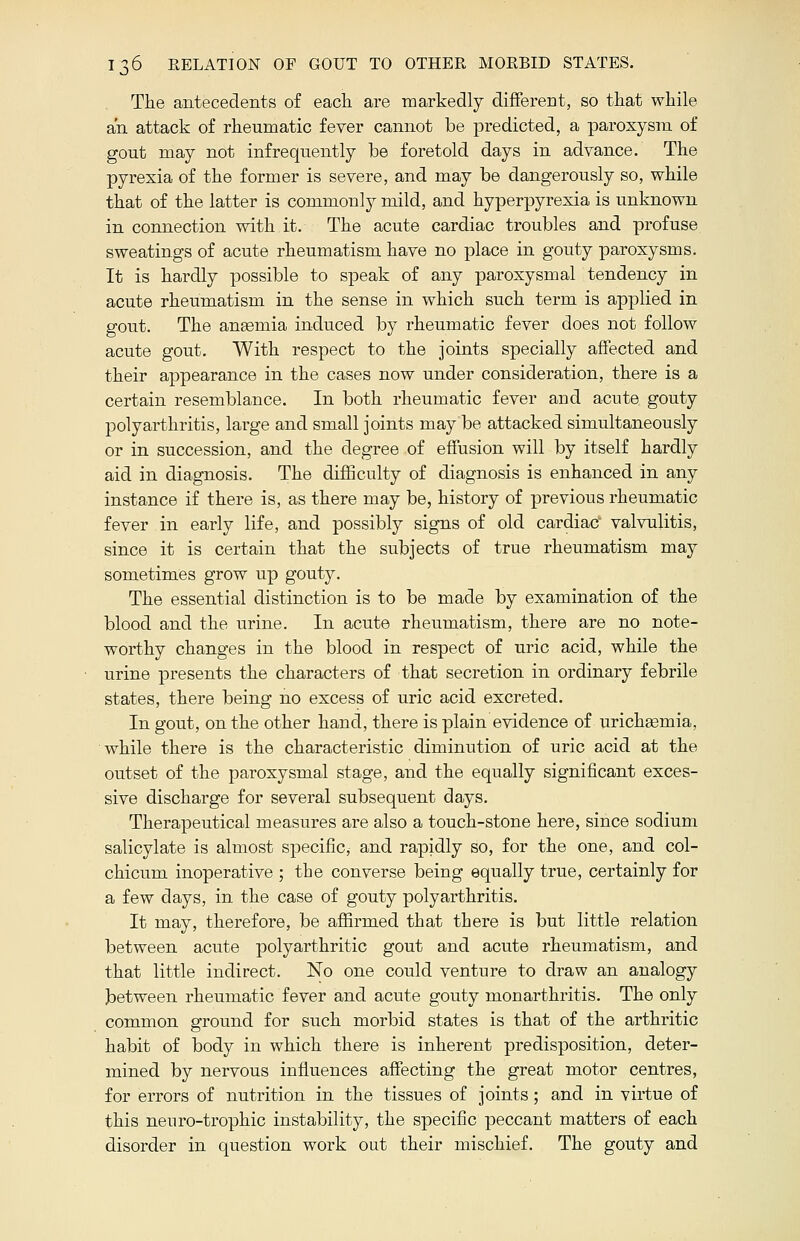 The antecedents of each are markedly different, so that while an attack of rheumatic fever cannot be predicted, a paroxysm of gout may not infrequently be foretold days in advance. The pyrexia of the former is severe, and may be dangerously so, while that of the latter is commonly mild, and hyperpyrexia is unknown in connection with it. The acute cardiac troubles and profuse sweatings of acute rheumatism have no place in gouty paroxysms. It is hardly possible to speak of any paroxysmal tendency in acute rheumatism in the sense in which such term is applied in gout. The anasmia induced by rheumatic fever does not follow acute gout. With respect to the joints specially affected and their appearance in the cases now under consideration, there is a certain resemblance. In both rheumatic fever aud acute gouty polyarthritis, large and small joints may be attacked simultaneously or in succession, and the degree of effusion will by itself hardly aid in diagnosis. The difficulty of diagnosis is enhanced in any instance if there is, as there may be, history of previous rheumatic fever in early life, and possibly signs of old cardiac valvulitis, since it is certain that the subjects of true rheumatism may sometimes grow up gouty. The essential distinction is to be made by examination of the blood and the urine. In acute rheumatism, there are no note- worthy changes in the blood in respect of uric acid, while the urine presents the characters of that secretion in ordinary febrile states, there being no excess of uric acid excreted. In gout, on the other hand, there is plain evidence of urichsemia, while there is the characteristic diminution of uric acid at the outset of the paroxysmal stage, and the equally significant exces- sive discharge for several subsequent days. Therapeutical measures are also a touch-stone here, since sodium salicylate is almost specific, and rapidly so, for the one, and col- chicum inoperative ; the converse being equally true, certainly for a few days, in the case of gouty polyarthritis. It may, therefore, be affirmed that there is but little relation between acute polyarthritic gout and acute rheumatism, and that little indirect. No one could venture to draw an analogy between rheumatic fever and acute gouty monarthritis. The only common ground for such morbid states is that of the arthritic habit of body in which there is inherent predisposition, deter- mined by nervous influences affecting the great motor centres, for errors of nutrition in the tissues of joints; and in virtue of this nenro-trophic instability, the specific peccant matters of each disorder in question work out their mischief. The gouty and