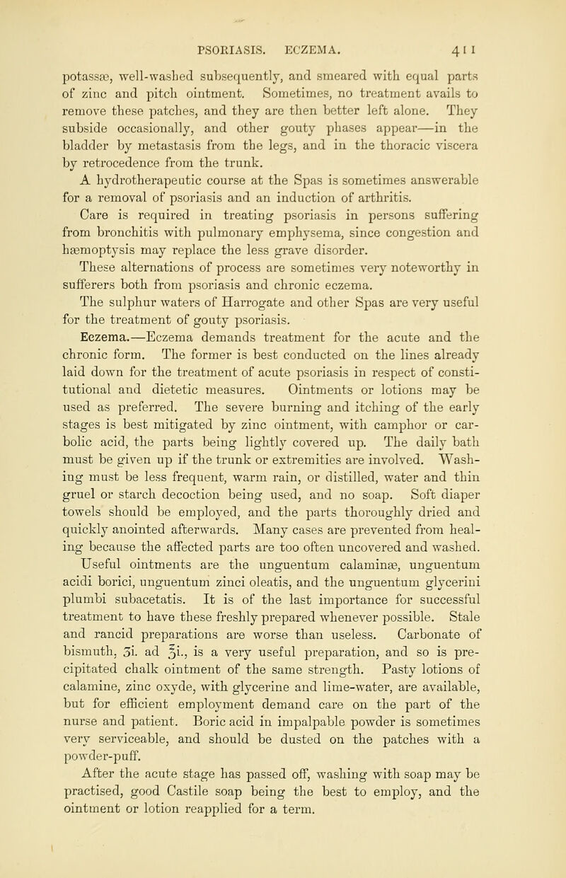 potassae, well-washed subsequently, and smeared with equal parts of zinc and pitch ointment. Sometimes, no treatment avails to remove these patches, and they are then better left alone. They subside occasionally, and other gouty phases appear—in the bladder by metastasis from the legs, and in the thoracic viscera by retrocedence from the trunk. A hydrotherapeutic course at the Spas is sometimes answerable for a removal of psoriasis and an induction of arthritis. Care is required in treating psoriasis in persons suffering from bronchitis with pulmonary emphysema, since congestion and haemoptysis may replace the less grave disorder. These alternations of process are sometimes very noteworthy in sufferers both from psoriasis and chronic eczema. The sulphur waters of Harrogate and other Spas are very useful for the treatment of gouty psoriasis. Eczema.—Eczema demands treatment for the acute and the chronic form. The former is best conducted on the lines already laid down for the treatment of acute psoriasis in respect of consti- tutional and dietetic measures. Ointments or lotions may be used as preferred. The severe burning and itching of the early stages is best mitigated by zinc ointment, with camphor or car- bolic acid, the parts being lightly covered up. The daily bath must be given up if the trunk or extremities are involved. Wash- ing must be less frequent, warm rain, or distilled, water and thin gruel or starch decoction being used, and no soap. Soft diaper towels should be employed, and the parts thoroughly dried and quickly anointed afterwards. Many cases are prevented from heal- ing because the affected parts are too often uncovered and washed. Useful ointments are the unguentum calamina?, unguentum acidi borici, unguentum zinci oleatis, and the unguentum glycerini plumbi subacetatis. It is of the last importance for successful treatment to have these freshly prepared whenever possible. Stale and rancid preparations are worse than useless. Carbonate of bismuth. 3i. ad Ji., is a very useful preparation, and so is pre- cipitated chalk ointment of the same strength. Pasty lotions of calamine, zinc oxyde, with glycerine and lime-water, are available, but for efficient employment demand care on the part of the nurse and patient. Boric acid in impalpable powder is sometimes very serviceable, and should be dusted on the patches with a powder-puff. After the acute stage has passed off, washing with soap may be practised, good Castile soap being the best to employ, and the ointment or lotion reapplied for a term.