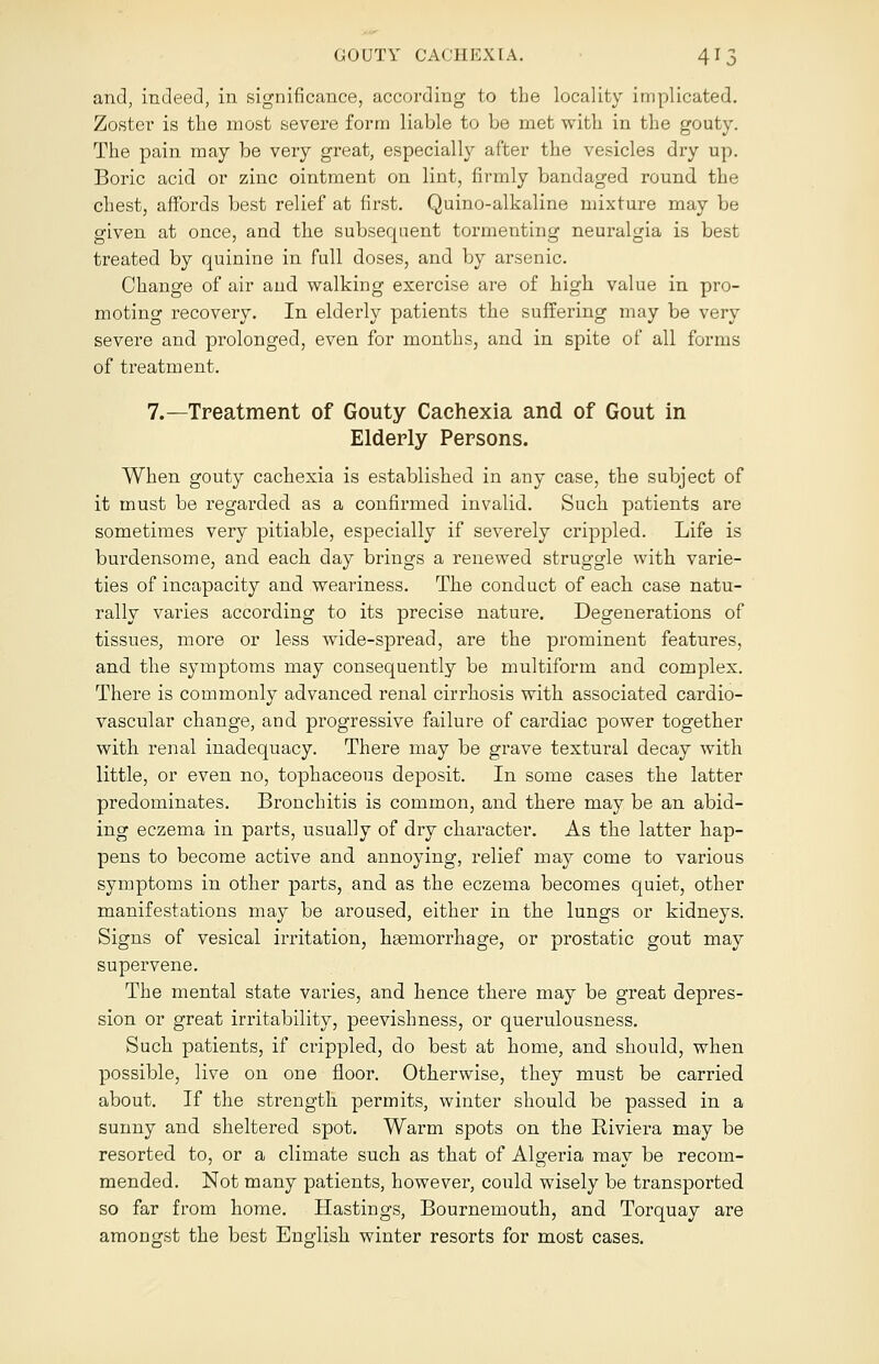 and, indeed, in significance, according to the locality implicated. Zoster is the most severe form liable to be met with in the gouty. The pain may be very great, especially after the vesicles dry up. Boric acid or zinc ointment on lint, firmly bandaged round the chest, affords best relief at first. Quino-alkaline mixture may be given at once, and the subsequent tormenting neuralgia is best treated by quinine in full doses, and by arsenic. Change of air and walking exercise are of high value in pro- moting recovery. In elderly patients the suffering may be very severe and prolonged, even for months, and in spite of all forms of treatment. 7.—Treatment of Gouty Cachexia and of Gout in Elderly Persons. When gouty cachexia is established in any case, the subject of it must be regarded as a confirmed invalid. Such patients are sometimes very pitiable, especially if severely crippled. Life is burdensome, and each day brings a renewed struggle with varie- ties of incapacity and weariness. The conduct of each case natu- rally varies according to its precise nature. Degenerations of tissues, more or less wide-spread, are the prominent features, and the symptoms may consequently be multiform and complex. There is commonly advanced renal cirrhosis with associated cardio- vascular change, and progressive failure of cardiac power together with renal inadequacy. There may be grave textural decay with little, or even no, tophaceous deposit. In some cases the latter predominates. Bronchitis is common, and there may be an abid- ing eczema in parts, usually of dry character. As the latter hap- pens to become active and annoying, relief may come to various symptoms in other parts, and as the eczema becomes quiet, other manifestations may be aroused, either in the lungs or kidneys. Signs of vesical irritation, haemorrhage, or prostatic gout may supervene. The mental state vaiues, and hence there may be great depres- sion or great irritability, peevishness, or querulousness. Such patients, if crippled, do best at home, and should, when possible, live on one floor. Otherwise, they must be carried about. If the strength permits, winter should be passed in a sunny and sheltered spot. Warm spots on the Riviera may be resorted to, or a climate such as that of Algeria may be recom- mended. Not many patients, however, could wisely be transported so far from home. Hastings, Bournemouth, and Torquay are amongst the best English winter resorts for most cases.