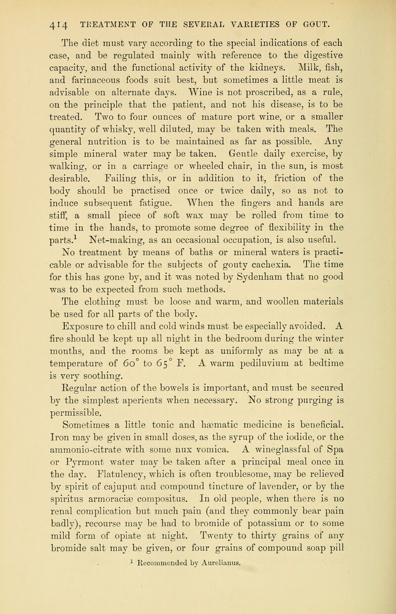 The diet must vary according to the special indications of each case, and be regulated mainly with reference to the digestive capacity, and the functional activity of the kidneys. Milk, fish, and farinaceous foods suit best, but sometimes a little meat is advisable on alternate days. Wine is not proscribed, as a rule, on the principle that the patient, and not his disease, is to be treated. Two to four ounces of mature port wine, or a smaller quantity of whisky, well diluted, may be taken with meals. The general nutrition is to be maintained as far as possible. Any simple mineral water may be taken. Gentle daily exercise, by walking, or in a carriage or wheeled chair, in the sun, is most desirable. Failing this, or in addition to it, friction of the body should be practised once or twice daily, so as not to induce subsequent fatigue. When the fingers and hands are stiff, a small piece of soft wax may be rolled from time to time in the hands, to promote some degree of flexibility in the parts.1 Net-making, as an occasional occupation, is also useful. No treatment by means of baths or mineral waters is practi- cable or advisable for the subjects of gouty cachexia. The time for this has gone by, and it was noted by Sydenham that no good was to be expected from such methods. The clothing must be loose and warm, and woollen materials be used for all parts of the body. Exposure to chill and cold winds must be especially avoided. A fire should be kept up all night in the bedroom during the winter months, and the rooms be kept as uniformly as may be at a temperature of 6o° to 65° F. A warm pediluvium at bedtime is very soothing. Regular action of the bowels is important, and must be secured by the simplest aperients when necessary. No strong purging is permissible. Sometimes a little tonic and heematic medicine is beneficial. Iron may be given in small doses, as the syrup of the iodide, or the ammonio-citrate with some nux vomica. A wineglassful of Spa or Pyrmont water may be taken after a principal meal once in the day. Flatulency, which is often troublesome, may be relieved by spirit of cajuput and compound tincture of lavender, or by the spiritus armoraciae compositus. In old people, when there is no renal complication but much pain (and they commonly bear pain badly), recourse may be had to bromide of potassium or to some mild form of opiate at night. Twenty to thirty grains of any bromide salt may be given, or four grains of compound soap pill 1 Recommended by Aurelianus.