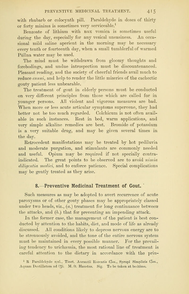 with rhubarb or colocynth pill. Paraldehyde in doses of thirty or forty minims is sometimes very serviceable.1 Benzoate of lithium with nux vomica is sometimes useful during the day, especially for any vesical uneasiness. An occa- sional mild saline aperient in the morning may be necessary every tenth or fourteenth day, when a small tumblerful of warmed Piillna water may be used. The mind must be withdrawn from gloomy thoughts and forebodings, and undue introspection must be discountenanced. Pleasant reading, and the society of cheerful friends avail much to reduce ennui, and help to render the little miseries of the cachectic gouty patient less unbearable. The treatment of gout in elderly persons must be conducted on very different principles from those which are called for in younger persons. All violent and vigorous measures are bad. When more or less acute articular symptoms supervene, they had better not be too much regarded. Colchicum is not often avail- able in such instances. Eest in bed, warm applications, and very simple alkaline remedies are best. Bromide of potassium is a very suitable drug, and may be given several times in the day. Eetrocedent manifestations may be treated by hot pediluvia and moderate purgation, and stimulants are commonly needed and useful. Opium may be required if not specially contra- indicated. The great points to be observed are to avoid nimia diligentia medici, and to enforce patience. Special complications may be gently treated as they arise. 8.—Preventive Medicinal Treatment of Gout. ' Such measures as may be adopted to avert recurrence of acute paroxysms or of other gouty phases may be appropriately classed under two heads, viz., (a.) treatment for long continuance between the attacks, and (b.) that for preventing an impending attack. In the former case, the management of the patient is best con- ducted by attention to the habits, diet, and mode of life as already discussed. All conditions likely to depress nervous energy are to be strenuously avoided, and the tone of the entire nervous system must be maintained in every possible manner. For the prevail- ing tendency to urichaemia, the most rational line of treatment is careful attention to the dietary in accordance with the prin- 1 R Paraldehyde ttixl., Tinct. Aurantii Recentis f5ss., Syrupi Simplicis f5ss., Aquam Destillatain ad fgi. M. ft. Haustus. Sig. To be taken at bedtime.
