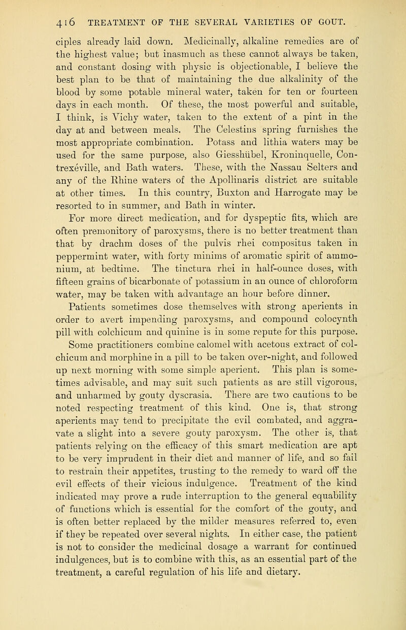 ciples already laid down. Medicinally, alkaline remedies are of the highest value; but inasmuch as these cannot always be taken, and constant dosing with physic is objectionable, I believe the best plan to be that of maintaining the due alkalinity of the blood by some potable mineral water, taken for ten or fourteen days-in each month. Of these, the most powerful and suitable, I think, is Vichy water, taken to the extent of a pint in the day at and between meals. The Celestins spring furnishes the most appropriate combination. Potass and lithia waters may be used for the same purpose, also Giesshubel, Kroninquelle, Oon- trexeville, and Bath waters. These, with the Nassau Selters and any of the Rhine waters of the Apollinaris district are suitable at other times. In this country, Buxton and Harrogate may be resorted to in summer, and Bath in winter. For more direct medication, and for dyspeptic fits, which are often premonitory of paroxysms, there is no better treatment than that by drachm doses of the pulvis rhei compositus taken in peppermint water, with forty minims of aromatic spirit of ammo- nium, at bedtime. The tinctura rhei in half-ounce doses, with fifteen grains of bicarbonate of potassium in an ounce of chloroform water, may be taken with advantage an hour before dinner. Patients sometimes dose themselves with strong aperients in order to avert impending paroxysms, and compound colocynth pill with colchicum and quinine is in some repute for this purpose. Some practitioners combine calomel with acetous extract of col- chicum and morphine in a pill to be taken over-night, and followed up next morning with some simple aperient. This plan is some- times advisable, and may suit such patients as are still vigorous, and unharmed by gouty dyscrasia. There are two cautions to be noted respecting treatment of this kind. One is, that strong aperients may tend to precipitate the evil combated, and aggra- vate a slight into a severe gouty paroxysm. The other is, that patients relying on the efficacy of this smart medication are apt to be very imprudent in their diet and manner of life, and so fail to restrain their appetites, trusting to the remedy to ward off the evil effects of their vicious indulgence. Treatment of the kind indicated may prove a rude interruption to the general equability of functions which is essential for the comfort of the gouty, and is often better replaced by the milder measures referred to, even if they be repeated over several nights. In either case, the patient is not to consider the medicinal dosage a warrant for continued indulgences, but is to combine with this, as an essential part of the treatment, a careful regulation of his life and dietary.