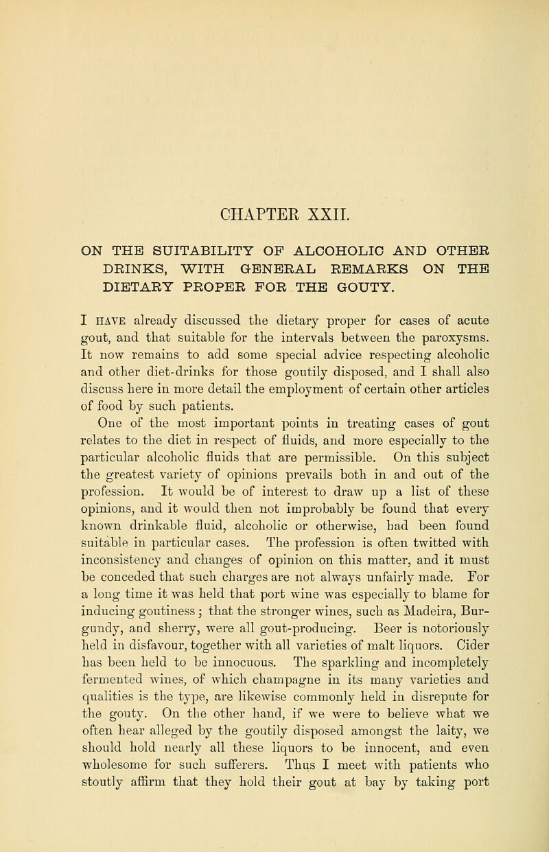 CHAPTER XXII. ON THE SUITABILITY OP ALCOHOLIC AND OTHER DRINKS, WITH GENERAL REMARKS ON THE DIETARY PROPER FOR THE GOUTY. I have already discussed the dietary proper for cases of acute gout, and that suitable for the intervals between the paroxysms. It now remains to add some special advice respecting alcoholic and other diet-drinks for those goutily disposed, and I shall also discuss here in more detail the employment of certain other articles of food by such patients. One of the most important points in treating cases of gout relates to the diet in respect of fluids, and more especially to the particular alcoholic fluids that are permissible. On this subject the greatest variety of opinions prevails both in and out of the profession. It would be of interest to draw up a list of these opinions, and it would then not improbably be found that every known drinkable fluid, alcoholic or otherwise, had been found suitable in particular cases. The profession is often twitted with inconsistency and changes of opinion on this matter, and it must be conceded that such charges are not always unfairly made. For a long time it was held that port wine was especially to blame for inducing goutiness ; that the stronger wines, such as Madeira, Bur- gundy, and sherry, were all gout-producing. Beer is notoi'iously held in disfavour, together with all varieties of malt liquors. Cider has been held to be innocuous. The sparkling and incompletely fermented wines, of which champagne in its many varieties and qualities is the type, are likewise commonly held in disrepute for the gouty. On the other hand, if we were to believe what we often hear alleged by the goutily disposed amongst the laity, we should hold nearly all these liquors to be innocent, and even wholesome for such sufferers. Thus I meet with patients who stoutly affirm that they hold their gout at bay by taking port