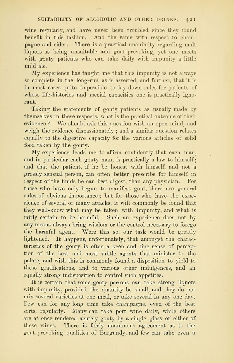 wine regularly, and have never been troubled since they found benefit in this fashion. And the same with respect to cham- pagne and cider. There is a practical unanimity regarding malt liquors as being unsuitable and gout-provoking, yet one meets with gouty patients who can take daily with impunity a little mild ale. My experience has taught me that this impunity is not always so complete in the long-run as is asserted, and further, that it is in most cases quite impossible to lay down rules for patients of whose life-histories and special capacities one is practically igno- rant. Taking the statements of gouty patients as usually made by themselves in these respects, what is the practical outcome of their evidence ? We should ask this question with an open mind, and weigh the evidence dispassionately; and a similar question relates equally to the digestive capacity for the various articles of solid food taken by the gouty. My experience leads me to affirm confidently that each man, and in particular each gouty man, is practically a law to himself; and that the patient, if he be honest with himself, and not a grossly sensual person, can often better prescribe for himself, in respect of the fluids he can best digest, than any physician. For those who have only begun to manifest gout, there are general rules of obvious importance; but for those who have the expe- rience of several or many attacks, it will commonly be found that they well-know what may be taken with impunity, and what is fairly certain to be harmful. Such an experience does not by any means always bring wisdom or the control necessary to forego the harmful agent. Were this so, our task would be greatly lightened. It happens, unfortunately, that amongst the charac- teristics of the gouty is often a keen and fine sense of percep- tion of the best and most subtle agents that minister to the palate, and with this is commonly found a disposition to yield to these gratifications, and to various other indulgences, and an equally strong indisposition to control such appetites. It is certain that some gouty persons can take strong liquors with impunity, provided the quantity be small, and they do not mix several varieties at one meal, or take several in any one day. Few can for any long time take champagne, even of the best sorts, regularly. Many can take port wine daily, while others are at once rendered acutely gouty by a single glass of either of these wines. There is fairly unanimous agreement as to the gout-provoking qualities of Burgundy, and few can take even a