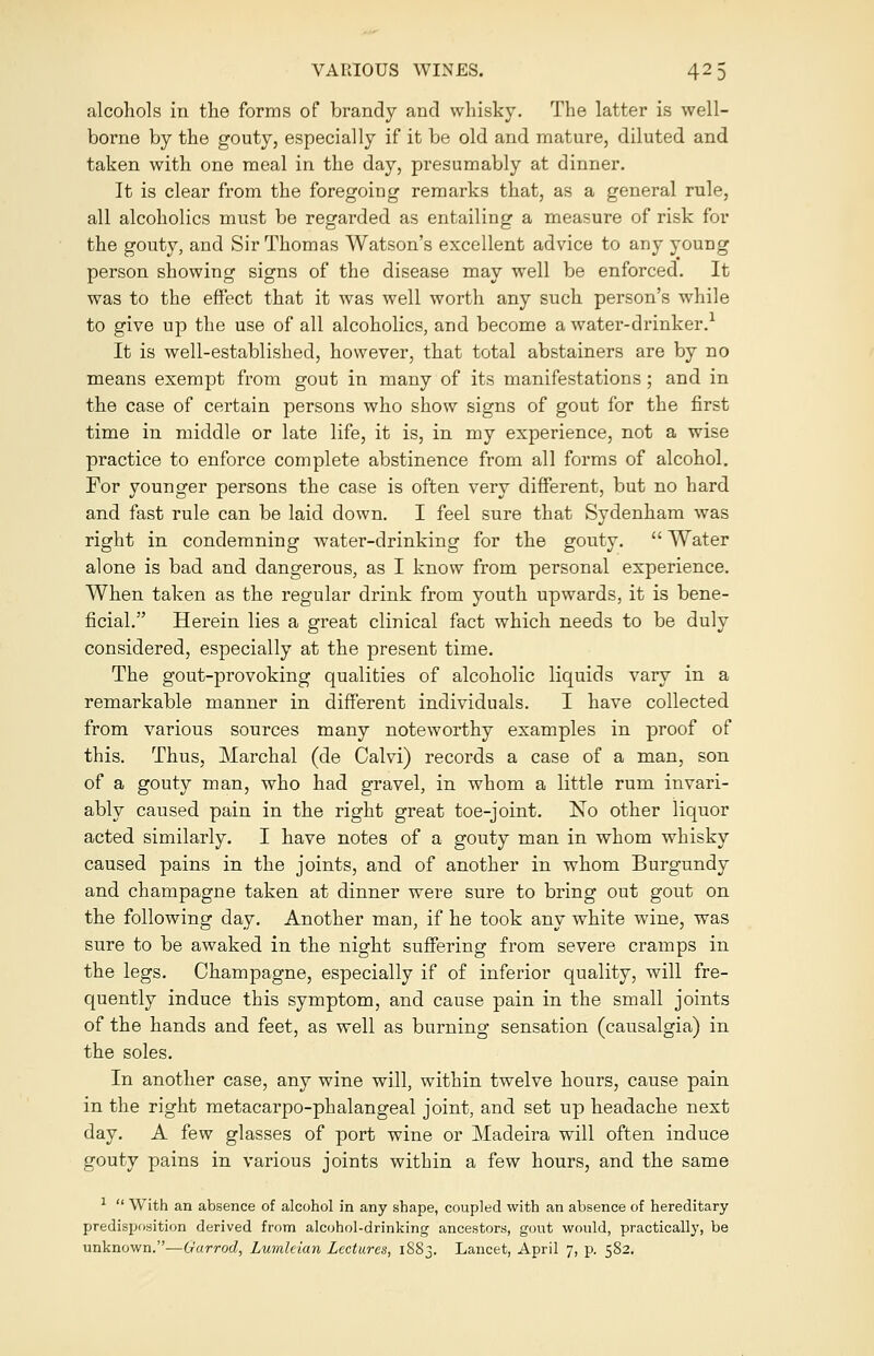 alcohols in the forms of brandy and whisky. The latter is well- borne by the gouty, especially if it be old and mature, diluted and taken with one meal in the day, presumably at dinner. It is clear from the foregoing remarks that, as a general rule, all alcoholics must be regarded as entailing a measure of risk for the gouty, and Sir Thomas Watson's excellent advice to any young person showing signs of the disease may well be enforced. It was to the effect that it was well worth any such person's while to give up the use of all alcoholics, and become a water-drinker.1 It is well-established, however, that total abstainers are by no means exempt from gout in many of its manifestations ; and in the case of certain persons who show signs of gout for the first time in middle or late life, it is, in my experience, not a wise practice to enforce complete abstinence from all forms of alcohol. For younger persons the case is often very different, but no hard and fast rule can be laid down. I feel sure that Sydenham was right in condemning water-drinking for the gouty.  Water alone is bad and dangerous, as I know from personal experience. When taken as the regular drink from youth upwards, it is bene- ficial. Herein lies a great clinical fact which needs to be duly considered, especially at the present time. The gout-provoking qualities of alcoholic liquids vary in a remarkable manner in different individuals. I have collected from various sources many noteworthy examples in proof of this. Thus, Marchal (de Calvi) records a case of a man, son of a gouty man, who had gravel, in whom a little rum invari- ably caused pain in the right great toe-joint. No other liquor acted similarly. I have notes of a gouty man in whom whisky caused pains in the joints, and of another in whom Burgundy and champagne taken at dinner were sure to bring out gout on the following day. Another man, if he took any white wine, was sure to be awaked in the night suffering from severe cramps in the legs. Champagne, especially if of inferior quality, will fre- quently induce this symptom, and cause pain in the small joints of the hands and feet, as well as burning sensation (causalgia) in the soles. In another case, any wine will, within twelve hours, cause pain in the right metacarpo-phalangeal joint, and set up headache next day. A few glasses of port wine or Madeira will often induce gouty pains in various joints within a few hours, and the same 1  With an absence of alcohol in any shape, coupled with an absence of hereditary predisposition derived from alcohol-drinking ancestors, gout would, practically, be unknown.—Garrod, Lumhian Lectures, 1S83. Lancet, April 7, p. 582.