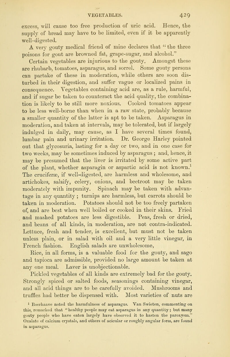 excess, will cause too free production of uric acid. Hence, the supply of bread may have to be limited, even if it be apparently well-digested. A very gouty medical friend of mine declares that  the three poisons for gout are browned fat, grape-sugar, and alcohol. Certain vegetables are injurious to the gouty. Amongst these are rhubarb, tomatoes, asparagus, and sorrel. Some gouty persons can partake of these in moderation, while others are soon dis- turbed in their digestion, and suffer vague or localized pains in consequence. Vegetables containing acid are, as a rule, harmful, and if sugar be taken to counteract the acid quality, the combina- tion is likely to be still more noxious. Cooked tomatoes appear to be less well-borne than when in a raw state, probably because a smaller quantity of the latter is apt to be taken. Asparagus in moderation, and taken at intervals, may be tolerated, but if largely indulged in daily, may cause, as I have several times found, lumbar pain and urinary irritation. Dr. George Harley pointed out that glycosuria, lasting for a day or two, and in one case for two weeks, may be sometimes induced by asparagus ; and, hence, it may be presumed that the liver is irritated by some active part of the plant, whether asparagin or aspartic acid is not known.1 The cruciferse, if well-digested, are harmless and wholesome, and artichokes, salsify, celery, onions, and beetroot may be taken moderately with impunity. Spinach may be taken with advan- tage in any quantity ; turnips are harmless, but carrots should be taken in moderation. Potatoes should not be too freely partaken of, and are best when well boiled or cooked in their skins. Fried and mashed potatoes are less digestible. Peas, fresh or dried, and beans of all kinds, in moderation, are not contra-indicated. Lettuce, fresh and tender, is excellent, but must not be taken unless plain, or in salad with oil and a very little vinegar, in French fashion. English salads are unwholesome, Bice, in all forms, is a valuable food for the gouty, and sago and tapioca are admissible, provided no large amount be taken at any one meal. Laver is unobjectionable. Pickled vegetables of all kinds are extremely bad for the gouty. Strongly spiced or salted foods, seasonings containing vinegar, and all acid things are to be carefully avoided. Mushrooms and truffles had better be dispensed with. Most varieties of nuts are 1 Boerhaave noted the harmfulness of asparagus. Van Svvieten, commenting on this, remarked that healthy people may eat asparagus in any quantity ; but many gouty people who have eaten largely have observed it to hasten the paroxysm. Oxalate of calcium crystals, and others of acicular or roughly angular form, are found in asparagus.