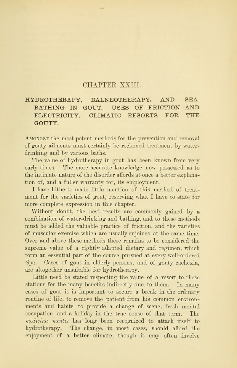 CHAPTER XXIII. HYDROTHERAPY, BALNEOTHERAPY AND SEA- BATHING IN GOUT. USES OF FRICTION AND ELECTRICITY. CLIMATIC RESORTS FOR THE GOUTY. Amongst the most potent methods for the prevention and removal of gouty ailments must certainly be reckoned treatment by water- drinking and by various baths. The value of hydrotherajoy in gout has been known from very early times. The more accurate knowledge now possessed as to the intimate nature of the disorder affords at once a better explana- tion of, and a fuller warranty for, its employment. I have hitherto made little mention of this method of treat- ment for the varieties of gout, reserving what I have to state for more complete expression in this chapter. Without doubt, the best results are commonly gained by a combination of water-driuking and bathing, and to these methods must be added the valuable practice of friction, and the varieties of muscular exercise which are usually enjoined at the same time. Over and above these methods there remains to be considered the supreme value of a rightly adapted dietary and regimen, which form an essential part of the course pursued at every well-ordered Spa. Cases of gout in elderly persons, and of gouty cachexia, are altogether unsuitable for hydrotherapy. Little need be stated respecting the value of a resort to these stations for the many benefits indirectly due to them. In many cases of gout it is important to secure a break in the ordinary routine of life, to remove the patient from his common environ- ments and habits, to provide a change of scene, fresh mental occupation, and a holiday in the true sense of that term. The medicina mentis has long been recognized to attach itself to hydrotherapy. The change, in most cases, should afford the enjoyment of a better climate, though it may often involve