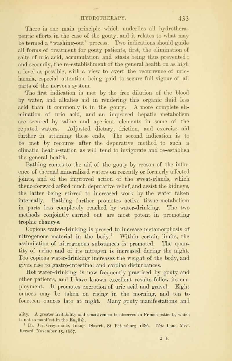 There is one main principle which underlies all hydrothera- peutic efforts in the case of the gouty, and it relates to what may be termed a washing-out process. Two indications should guide all forms of treatment for gouty patients, first, the elimination of salts of uric acid, accumulation and stasis being thus prevented ; and secondly, the re-establishment of the general health on as high a level as possible, with a view to avert the recurrence of uric- hasruia, especial attention being paid to secure full vigour of all parts of the nervous system. The first indication is met by the free dilution of the blood by water, and alkalies aid in rendering this organic fluid less acid than it commonly is in the gouty. A more complete eli- mination of uric acid, and an improved hepatic metabolism are secured by saline and aperient elements in some of the reputed waters. Adjusted dietary, friction, and exercise aid further in attaining these ends. The second indication is to be met by recourse after the depurative method to such a climatic health-station as will tend to invigorate and re-establish the general health. Bathing comes to the aid of the gouty by reason of the influ- ence of thermal mineralized waters on recently or formerly affected joints, and of the improved action of the sweat-glands, which thenceforward afford much depurative relief, and assist the kidneys, the latter being stirred to increased work by the water taken internally. Bathing further promotes active tissue-metabolism in parts less completely reached by water-drinking. The two methods conjointly carried out are most potent in promoting trophic changes. Copious water-drinking is proved to increase metamorphosis of nitrogenous material in the body.1 Within certain limits, the assimilation of nitrogenous substances is promoted. The quan- tity of urine and of its nitrogen is increased during the night. Too copious water-drinking increases the weight of the body, and gives rise to gastro-intestinal and cardiac disturbances. Hot water-drinking is now frequently practised by gouty and other patients, and I have known excellent results follow its em- ployment. It promotes excretion of uric acid and gravel. Eight ounces may be taken on rising in the morning, and ten to fourteen ounces late at night. Many gouty manifestations and ality. A greater irritability and sensitiveness is observed in French patients, which is not so manifest in the English. 1 Dr. Jer. Grigoriantz, Inang. Dissert., St. Petersburg, 1886. Vide Lond. Med. Record, November 15, 1S87. 2 E