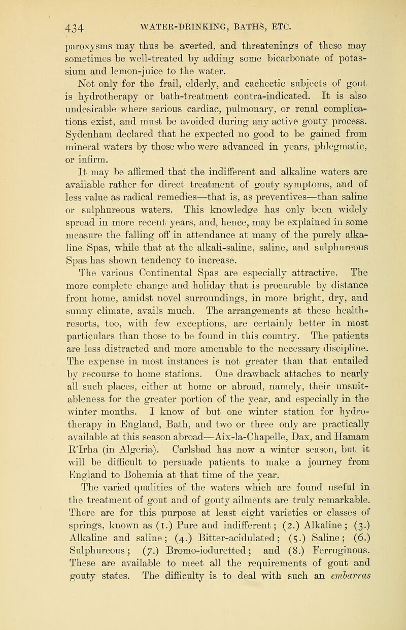 paroxysms may thus be averted, and threatenings of these may sometimes be well-treated by adding some bicarbonate of potas- sium and lemon-juice to the water. Not only for the frail, elderly, and cachectic subjects of gout is hydrotherapy or bath-treatment contra-indicated. It is also undesirable where serious cardiac, pulmonary, or renal complica- tions exist, and must be avoided during any active gouty process. Sydenham declared that he expected no good to be gained from mineral waters by those who were advanced in years, phlegmatic, or infirm. It may be affirmed that the indifferent and alkaline waters are available rather for direct treatment of gouty symptoms, and of less value as radical remedies—that is, as preventives—than saline or sulphureous waters. This knowledge has only been widely spread in more recent years, and, hence, may be explained in some measure the falling off in attendance at many of the purely alka- line Spas, while that at the alkali-saline, saline, and sulphureous Spas has shown tendency to increase. The various Continental Spas are especially attractive. The more complete change and holiday that is procurable by distance from home, amidst novel surroundings, in more bright, dry, and sunny climate, avails much. The arrangements at these health- resorts, too, with few exceptions, are certainly better in most particulars than those to be found in this country. The patients are less distracted and more amenable to the necessary discipline. The expense in most instances is not greater than that entailed by recourse to home stations. One drawback attaches to nearly all such places, either at home or abroad, namely, their unsuit- ableness for the greater portion of the year, and especially in the winter months. I know of but one winter station for hydro- therapy in England, Bath, and two or three only are practically available at this season abroad—Aix-la-Chapelle, Dax, and Hamam ETrha (in Algeria). Carlsbad has now a winter season, but it will be difficult to persuade patients to make a journey from England to Bohemia at that time of the year. The varied qualities of the waters which are found useful in the treatment of gout and of gouty ailments are truly remarkable. There are for this purpose at least eight varieties or classes of springs, known as (i.) Pure and indifferent; (2.) Alkaline; (3.) Alkaline and saline; (4.) Bitter-acidulated; (5.) Saline; (6.) Sulphureous; (7.) Bromo-ioduretted; and (8.) Ferruginous. These are available to meet all the requirements of gout and gouty states. The difficulty is to deal with such an emharras
