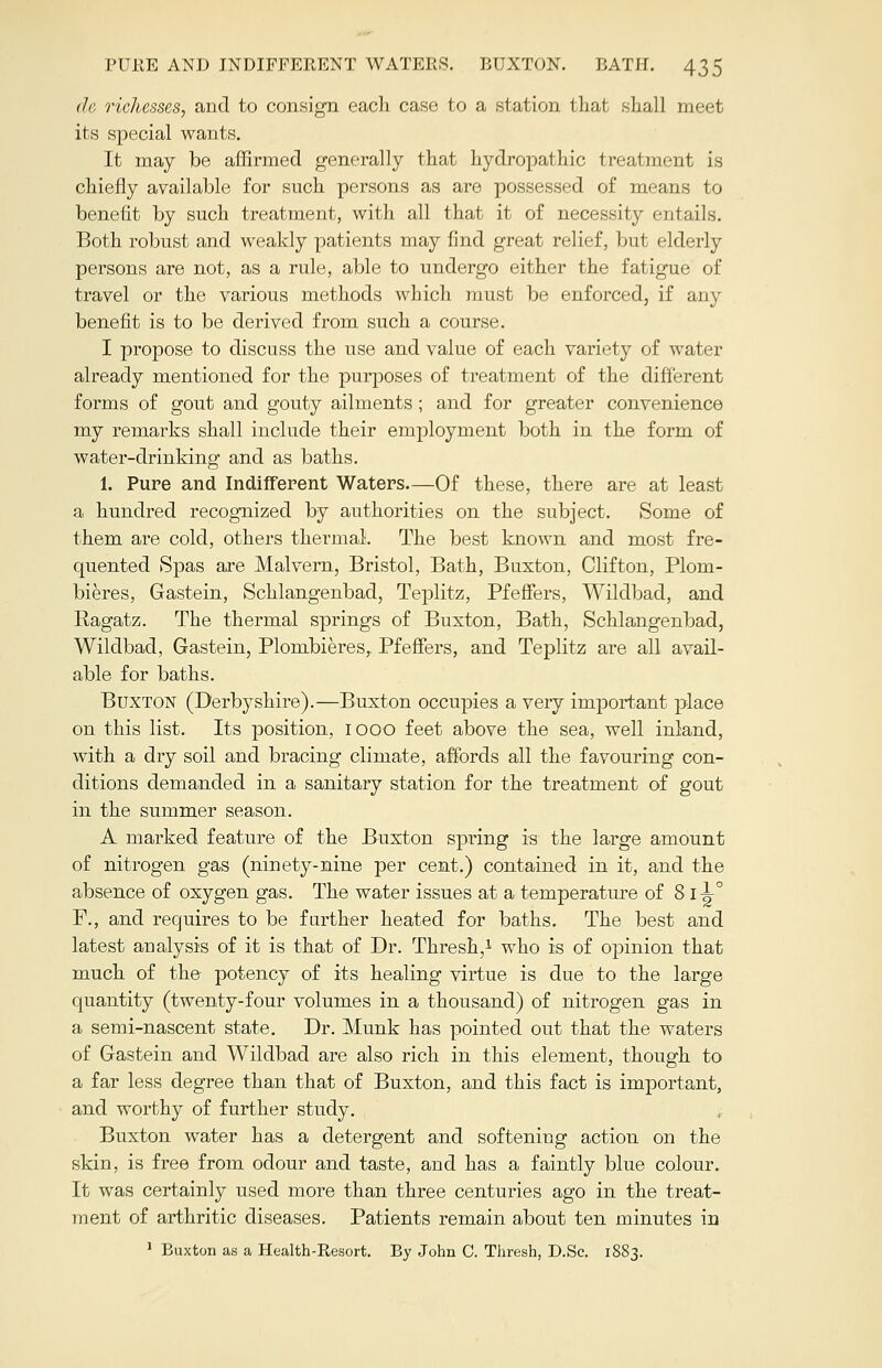 de richesses, and to consign each case to a station that shall meet its special wants. It may be affirmed generally that hydropathic treatment is chiefly available for such persons as are possessed of means to benefit by such treatment, with all that it of necessity entails. Both robust and weakly patients may find great relief, but elderly persons are not, as a rule, able to undergo either the fatigue of travel or the various methods which must be enforced, if any benefit is to be derived from such a course. I propose to discuss the use and value of each variety of water already mentioned for the purposes of treatment of the different forms of gout and gouty ailments; and for greater convenience my remarks shall include their employment both in the form of water-drinking and as baths. 1. Pure and Indifferent Waters—Of these, there are at least a hundred recognized by authorities on the subject. Some of them are cold, others thermal. The best known and most fre- cpiented Spas are Malvern, Bristol, Bath, Buxton, Clifton, Plom- bieres, Gastein, Schlangenbad, Teplitz, Pfeffers, Wildbad, and Ragatz. The thermal springs of Buxton, Bath, Schlangenbad, Wildbad, Gastein, Plombieres,. Pfeffers, and Teplitz are all avail- able for baths. Buxton (Derbyshire).—Buxton occupies a very important place on this list. Its position, 1000 feet above the sea, well inland, with a dry soil and bracing climate, affords all the favouring con- ditions demanded in a sanitary station for the treatment of gout in the summer season. A marked feature of the Buxton spring is the large amount of nitrogen gas (ninety-nine per cent.) contained in it, and the absence of oxygen gas. The water issues at a temperature of 8 ii° F., and requires to be farther heated for baths. The best and latest analysis of it is that of Dr. Thresh,1 who is of opinion that much of the potency of its healing virtue is due to the large quantity (twenty-four volumes in a thousand) of nitrogen gas in a semi-nascent state. Dr. Munk has pointed out that the waters of Gastein and Wildbad are also rich in this element, though to a far less degree than that of Buxton, and this fact is important, and worthy of further study. Buxton water has a detergent and softening action on the skin, is free from odour and taste, and has a faintly blue colour. It was certainly used more than three centuries ago in the treat- ment of arthritic diseases. Patients remain about ten minutes in 1 Buxton as a Health-Resort. By John C. Thresh, D.Sc. 1883.