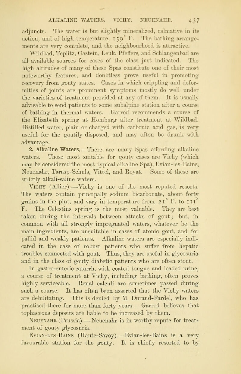 adjuncts. The water is but slightly mineralized, calmative in its action, and of high temperature, 159° F. The bathing arrange- ments are very complete, and the neighbourhood is attractive. Wildbad, Teplitz, Gastein, Leuk, Pfeffers, and Schlangenbad are all available sources for cases of the class just indicated. The high altitudes of many of these Spas constitute one of their most noteworthy features, and doubtless prove useful in promoting recovery from gouty states. Cases in which crippling and defor- mities of joints are prominent symptoms mostly do well under the varieties of treatment provided at any of them. It is usually advisable to send patients to some subalpine station after a course of bathing in thermal waters. Garrod recommends a course of the Elizabeth spring at Homburg after treatment at Wildbad. Distilled water, plain or charged with carbonic acid gas, is very useful for the goutily disposed, and may often be drunk with advantage. 2. Alkaline Waters.—There are many Spas affording alkaline waters. Those most suitable for gouty cases are Vichy (which may be considered the most typical alkaline Spa), Evian-les-Bains, Neuenahr, Tarasp-Schuls, Vittel, and Royat. Some of these are strictly alkali-saline waters. Vichy (Allier).—Vichy is one of the most reputed resorts. The waters contain principally sodium bicarbonate, about forty grains in the pint, and vary in temperature from 2 1 ° F. to iii° F. The Celestins spring is the most valuable. They are best taken during the intervals between attacks of gout; but, in common with all strongly impregnated waters, whatever be the main ingredients, are unsuitable in cases of atonic gout, and for pallid and weakly patients. Alkaline waters are especially indi- cated in the case of robust patients who suffer from hepatic troubles connected with gout. Thus, they are useful in glycosuria and in the class of gouty diabetic patients who are often stout. In gastro-enteric catarrh, with coated tongue and loaded urine, a course of treatment at Vichy, including bathing, often proves highly serviceable. Renal calculi are sometimes passed during such a course. It has often been asserted that the Vichy waters are debilitating. This is denied by M. Durand-Fardel, who has practised there for more than forty years. Garrod believes that tophaceous deposits are liable to be increased by them. Neuenahr (Prussia).—Neuenahr is in worthy repute for treat- ment of gouty glycosuria. Evian-les-Bains (Haute-Savoy).—Evian-les-Bains is a very favourable station for the gouty. It is chiefly resorted to by