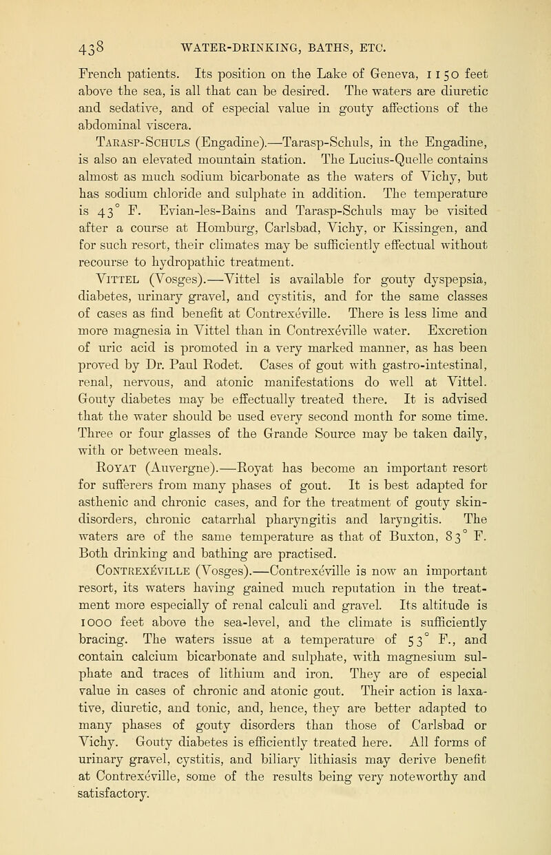 French patients. Its position on the Lake of Geneva, 11 50 feet above the sea, is all that can be desired. The waters are diuretic and sedative, and of especial value in gouty affections of the abdominal viscera. Tarasp-Schuls (Engadine).—Tarasp-Schuls, in the Engadine, is also an elevated mountain station. The Lucius-Quelle contains almost as much sodium bicarbonate as the waters of Vichy, but has sodium chloride and sulphate in addition. The temperature is 43° F. Evian-les-Bains and Tarasp-Schuls may be visited after a course at Homburg, Carlsbad, Vichy, or Kissingen, and for such resort, their climates may be sufficiently effectual without recourse to hydropathic treatment. Vittel (Vosges).—Vittel is available for gouty dyspepsia, diabetes, urinary gravel, and cystitis, and for the same classes of cases as find benefit at Contrexeville. There is less lime and more magnesia in Vittel than in Contrexeville water. Excretion of uric acid is promoted in a very marked manner, as has been proved by Dr. Paul Eodet. Cases of gout with gastro-intestinal, renal, nervous, and atonic manifestations do well at Vittel. Gouty diabetes may be effectually treated there. It is advised that the water should be used every second month for some time. Three or four glasses of the Grande Source may be taken daily, with or between meals. E.OYAT (Auvergne).—Royat has become an important resort for sufferers from many phases of gout. It is best adapted for asthenic and chronic cases, and for the treatment of gouty skin- disorders, chronic catarrhal pharyngitis and laryngitis. The waters are of the same temperature as that of Buxton, 83° F. Both drinking and bathing are practised. Contrexeville (Vosges).—Contrexeville is now an important resort, its waters having gained much reputation in the treat- ment more especially of renal calculi and gravel. Its altitude is 1000 feet above the sea-level, and the climate is sufficiently bracing. The waters issue at a temperature of 53° F., and contain calcium bicarbonate and sulphate, with magnesium sul- phate and traces of lithium and iron. They are of especial value in cases of chronic and atonic gout. Their action is laxa- tive, diuretic, and tonic, and, hence, they are better adapted to many phases of gouty disorders than those of Carlsbad or Vichy. Gouty diabetes is efficiently treated here. All forms of urinary gravel, cystitis, and biliary lithiasis may derive benefit at Contrexeville, some of the results being very noteworthy and satisfactory.