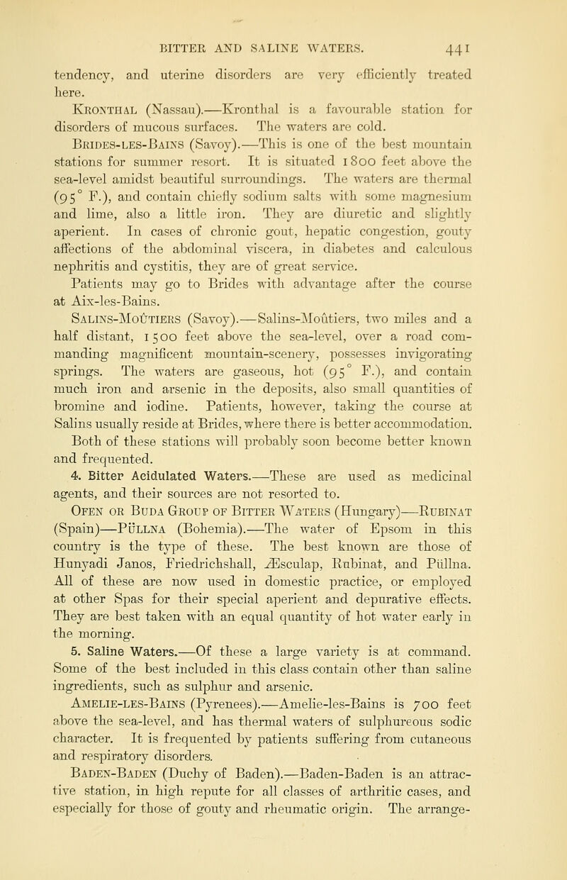 tendency, and uterine disorders are very efficiently treated here. Kronthal (Nassau).—Kronthal is a favourable station for disorders of mucous surfaces. The waters are cold. Brides-les-Bains (Savoy).—This is one of the best mountain stations for summer resort. It is situated 1800 feet above the sea-level amidst beautiful surroundings. The waters are thermal (95° F.), and contain chiefly sodium salts with some magnesium and lime, also a little iron. They are diuretic and slightly aperient. In cases of chronic gout, hepatic congestion, gouty affections of the abdominal viscera, in diabetes and calculous nephritis and cystitis, they are of great service. Patients may go to Brides with advantage after the course at Aix-les-Bains. Salins-Moutiers (Savoy).—Salins-Moutiers, two miles and a half distant, 1500 feet above the sea-level, over a road com- manding magnificent mountain-scenery, possesses invigorating springs. The waters are gaseous, hot (95° F-), and contain much iron and arsenic in the deposits, also small quantities of bromine and iodine. Patients, however, taking the course at Salins usually reside at Brides, where there is better accommodation. Both of these stations will probably soon become better known and frequented. 4. Bitter Acidulated Waters.—These are used as medicinal agents, and their sources are not resorted to. Ofen or Buda Group of Bitter Waters (Hungary)—Rubinat (Spain)—Pullna (Bohemia).—The water of Epsom in this country is the type of these. The best known are those of Hunyadi Janos, Friedrichshall, ^Esculap, Bubinat, and Pullna. All of these are now used in domestic practice, or employed at other Spas for their special aperient and depurative effects. They are best taken with an equal quantity of hot water early in the morning. 5. Saline Waters.—Of these a large variety is at command. Some of the best included in this class contain other than saline ingredients, such as sulphur and arsenic. Amelie-les-Bains (Pyrenees).—Amelie-les-Bains is 700 feet above the sea-level, and has thermal waters of sulphureous sodic character. It is frequented by patients suffering from cutaneous and respiratory disorders. Baden-Baden (Duchy of Baden).—Baden-Baden is an attrac- tive station, in high repute for all classes of arthritic cases, arid especially for those of gouty and rheumatic origin. The arrange-