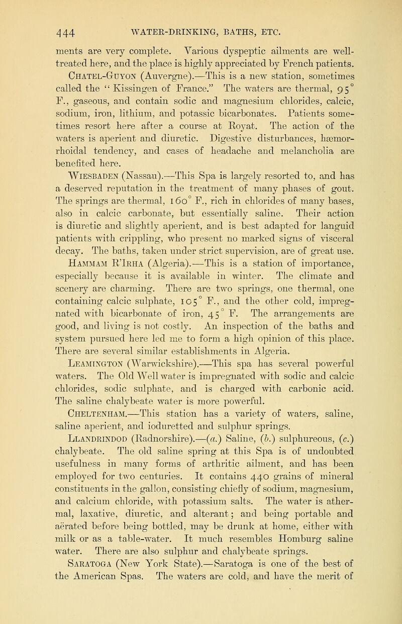 ments are very complete. Various dyspeptic ailments are well- treated here, and the place is highly appreciated by French patients. Chatel-Guyon (Auvergne).—This is a new station, sometimes called the  Kissingen of France. The waters are thermal, 95° F., gaseous, and contain sodic and magnesium chlorides, calcic, sodium, iron, lithium, and potassic bicarbonates. Patients some- times resort here after a course at Eoyat. The action of the waters is aperient and diuretic. Digestive disturbances, hgenior- rhoidal tendency, and cases of headache and melancholia are benefited here. Wiesbaden (Nassau).—This Spa is largely resorted to, and has a deserved reputation in the treatment of many phases of gout. The springs are thermal, 160° F., rich in chlorides of many bases, also in calcic carbonate, but essentially saline. Their action is diuretic and slightly aperient, and is best adapted for languid patients with crippling, who present no marked signs of visceral decay. The baths, taken under strict supervision, are of great use. Hammam R'Irha (Algeria).—This is a station of importance, especially because it is available in winter. The climate and scenery are charming. There are two springs, one thermal, one containing calcic sulphate, 105° F., and the other cold, impreg- nated with bicarbonate of iron, 45° F. The arrangements are good, and living is not costly. An inspection of the baths and system pursued here led me to form a high opinion of this place. There are several similar establishments in Algeria. Leamington (Warwickshire).—This spa has several powerful waters. The Old Well water is impregnated with sodic and calcic chlorides, sodic sulphate, and is charged with carbonic acid. The saline chalybeate water is more powerful. Cheltenham.—This station has a variety of waters, saline, saline aperient, and ioduretted and sulphur springs. Llandrindod (Radnorshire).—(a.) Saline, (&.) sulphureous, (c.) chalybeate. The old saline spring at this Spa is of undoubted usefulness in many forms of arthritic ailment, and has been employed for two centuries. It contains 440 grains of mineral constituents in the gallon, consisting chiefly of sodium, magnesium, and calcium chloride, with potassium salts. The water is ather- mal, laxative, diuretic, and alterant; and being portable and aerated before being bottled, may be drunk at home, either with milk or as a table-water. It much resembles Homburg saline water. There are also sulphur and chalybeate springs. Saratoga (New York State).—Saratoga is one of the best of the American Spas. The waters are cold, and have the merit of
