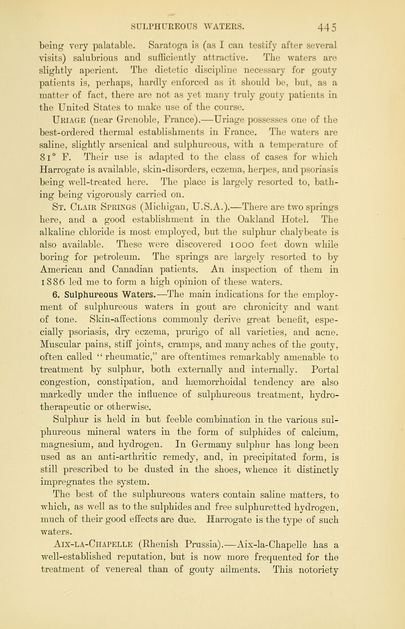 being very palatable. Saratoga is (as I can testify after several visits) salubrious and sufficiently attractive. The waters are slightly aperient. The dietetic discipline; necessary for gouty patients is, perhaps, hardly enforced as it should be, but, as a matter of fact, there are not as yet many truly gouty patients in the United States to make use of the course. Uriage (near Grenoble, France).—Uriage possesses one of the best-ordered thermal establishments in France. The waters are saline, slightly arsenical and sulphureous, with a temperature of 81 ° F. Their use is adapted to the class of cases for which Harrogate is available, skin-disorders, eczema, herpes, and psoriasis being well-treated here. The place is largely resorted to, bath- ing being vigorously carried on. St. Clair Springs (Michigan, U.S.A.).—There are two springs here, and a good establishment in the Oakland Hotel. The alkaline chloride is most employed, but the sulphur chalybeate is also available. These were discovered iooo feet down while boring for petroleum. The springs are largely resorted to by American and Canadian patients. An inspection of them in 1886 led me to form a high opinion of these waters. 6. Sulphureous Waters.—The main, indications for the employ- ment of sulphureous waters in gout are chronicity and want of tone. Skin-affections commonly derive great benefit, espe- cially psoriasis, dry eczema, prurigo of all varieties, and acne. Muscular pains, stiff joints, cramps, and many aches of the gouty, often called  rheumatic, are oftentimes remarkably amenable to treatment by sulphur, both externally and internally. Portal congestion, constipation, and hgemorrhoidal tendency are also markedly under the influence of sulphureous treatment, hydro- therapeutic or otherwise. Sulphur is held in but feeble combination in the various sul- phureous mineral waters in the form of sulphides of calcium, magnesium, and hydrogen. In Germany sulphur has long been used as an anti-arthritic remedy, and, in precipitated form, is still prescribed to be dusted in the shoes, whence it distinctly impregnates the system. The best of the sulphureous waters contain saline matters, to which, as well as to the sulphides and free sulphuretted hydrogen, much of their good effects are due. Harrogate is the type of such waters. Aix-la-Chapelle (Rhenish Prussia).—Aix-la-Chapelle has a well-established reputation, but is now more frequented for the treatment of venereal than of gouty ailments. This notoriety