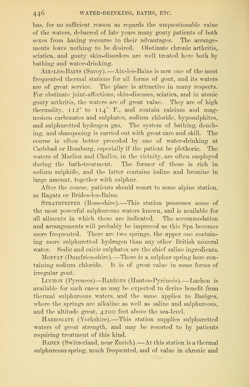 has, for no sufficient reason as regards the unquestionable value of the waters, debarred of late years many gouty patients of both sexes from having recourse to their advantages. The arrange- ments leave nothing to be desired. Obstinate chronic arthritis, sciatica, and gouty skin-disorders are well treated here both by bathing and water-drinking. Aix-les-Bains (Savoy).—Aix-les-Bains is now one of the most frequented thermal stations for all forms of gout, and its waters are of great service. The place is attractive in many respects. For obstinate joint-affections, skin-diseases, sciatica, and in atonic gouty arthritis, the waters are of great value. They are of high thermality, 112° to 114° F., and contain calcium and mag- nesium carbonates and sulphates, sodium chloride, hyposulphites, and sulphuretted hydrogen gas. The system of bathing, douch- ing, and shampooing is carried out with great care and skill. The course is often better preceded by one of water-drinking at Carlsbad or Homburg, especially if the patient be plethoric. The waters of Marlioz and Challes, in the vicinity, are often employed during the bath-treatment. The former of these is rich in sodium sulphide, and the latter contains iodine and bromine in large amount, together with sulphur. After the course, patients should resort to some alpine station, as Ragatz or Brides-les-Bains. Strathpeffer (Ross-shire).—This station possesses some of the most powerful sulphureous waters known, and is available for all ailments in which these are indicated. The accommodation and arrangements will probably be improved as this Spa becomes more frequented. There are two springs, the upper one contain- ing more sulphuretted hydrogen than any other British mineral water. Sodic and calcic sulphates are the chief saline ingredients. Moffat (Dumfries-shire).—There is a sulphur spring here con- taining sodium chloride. It is of great value in some forms of irregular gout. Luchon (Pyrenees)—Bareges (Hautes-Pyrenees).—Luchon is available for such cases as may be expected to derive benefit from thermal sulphureous waters, and the same applies to Bareges, where the springs are alkaline as well as saline and sulphureous, and the altitude great, 4200 feet above the sea-level. Harrogate (Yorkshire).—This station supplies sulphuretted waters of great strength, and may be resorted to by patients requiring treatment of this kind. Baden (Switzerland, near Zurich).—At this station is a thermal sulphureous spring, much frequented, and of value in chronic and