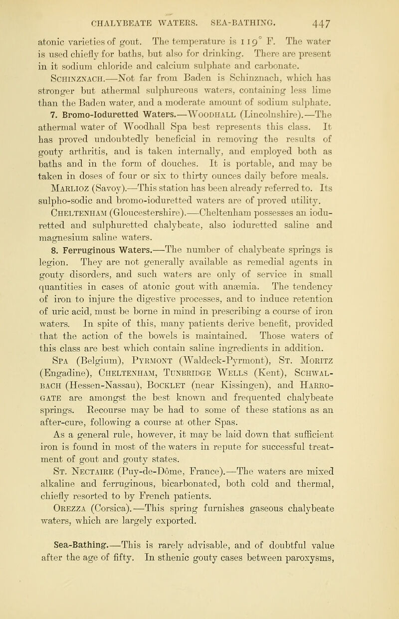 atonic varieties of gout. The temperature is 119° F. The water is used chiefly for baths, but also for drinking. There are present in it sodium chloride and calcium sulphate and carbonate. SCHINZNACH.—Not far from Baden is Schinznach, which has stronger but athermal sulphureous waters, containing less lime than the Baden water, and a moderate amount of sodium sulphate. 7. Bromo-Ioduretted Waters.—Woodhall (Lincolnshire).—The athermal water of Woodhall Spa best represents this class. It has proved undoubtedly beneficial in removing the results of gouty arthritis, and is taken internally, and employed both as baths and in the form of douches. It is portable, and may be taken in doses of four or six to thirty ounces daily before meals. Maelioz (Savoy).—This station has been already referred to. Its sulpho-sodic and bromo-ioduretted waters are of proved utility. Cheltenham (Gloucestershire).—Cheltenham possesses an iodu- retted and sulphuretted chalybeate, also ioduretted saline and magnesium saline waters. 8. Ferruginous Waters.—The number of chalybeate springs is legion. They are not generally available as remedial agents in gouty disorders, and such waters are only of service in small quantities in cases of atonic gout with anaemia. The tendency of iron to injure the digestive processes, and to induce retention of uric acid, must be borne in mind in prescribing a course of iron waters. In spite of this, many patients derive benefit, provided that the action of the bowels is maintained. Those waters of this class are best which contain saline ingredients in addition. Spa (Belgium), Pyrmont (Waldeck-Pyrmont), St. Moritz (Engadine), Cheltenham, Tunbridge Wells (Kent), Schwal- bach (Hessen-Nassau), Booklet (near Kissingen), and Harro- gate are amongst the best known and frequented chalybeate springs. Recourse may be had to some of these stations as an after-cure, following a course at other Spas. As a general rule, however, it may be laid down that sufficient iron is found in most of the waters in repute for successful treat- ment of gout and gouty states. St. Nectaire (Puy-de-D6me, France).—The waters are mixed alkaline and ferruginous, bicarbonated, both cold and thermal, chiefly resorted to by French patients. Orezza (Corsica).—This spring furnishes gaseous chalybeate waters, which are largely exported. Sea-Bathing This is rarely advisable, and of doubtful value after the age of fifty. In sthenic gouty cases between paroxysms,