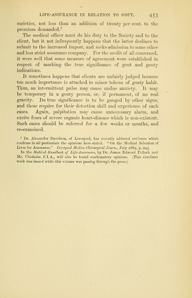 societies, not less than an addition of twenty per cent, to the premium demanded.1 The medical officer must do his duty to the Society and to the client, but it not infrequently happens that the latter declines to submit to the increased impost, and seeks admission to some other and less strict assurance company. For the credit of all concerned, it were well that some measure of agreement were established in respect of marking the true significance of gout and gouty indications. It sometimes happens that clients are unfairly judged because too much importance is attached to minor tokens of gouty habit. Thus, an intermittent pulse may cause undue anxiety. It may be temporary in a gouty person, or, if permanent, of no real gravity. Its true significance is to be gauged by other signs, and these require for their detection skill and experience of such cases. Again, palpitation may cause unnecessary alarm, and excite fears of severe organic heart-disease which is non-existent. Such cases should be referred for a few weeks or months, and re-examined. 1 Dr. Alexander Davidson, of Liverpool, has recently adduced evidence which confirms in all particulars the opinions here stated.  On the Medical Selection of Lives for Assurance. Liverpool Medico-Chirurgical Journ., July 1889, p. 243. In the Medical Handbook of Life-Assurance, by Dr. James Edward Pollock and Mr. Chisholm, F.I.A., will also be found confirmatory opinions. (This excellent work was issued while this volume was passing through the press.)