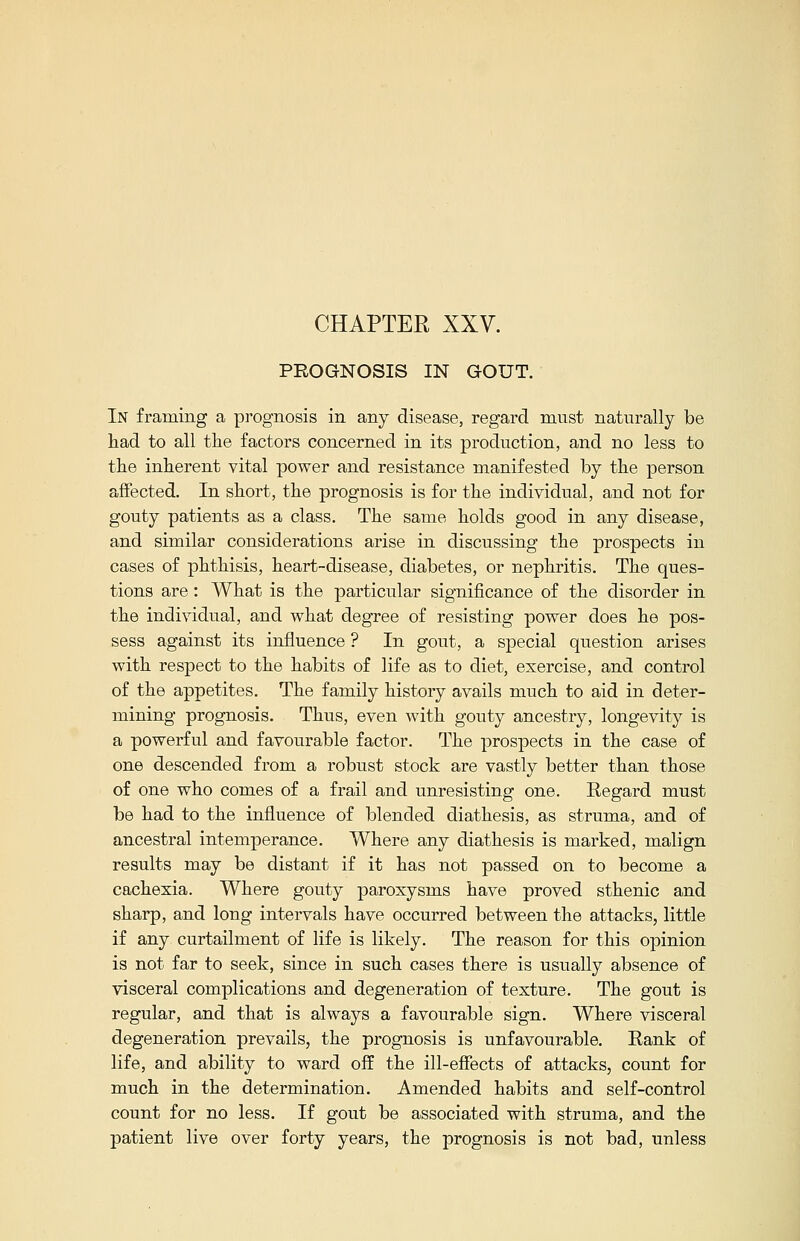 PROGNOSIS IN GOUT. In framing a prognosis in any disease, regard must naturally be had to all the factors concerned in its production, and no less to the inherent vital power and resistance manifested by the person affected. In short, the prognosis is for the individual, and not for gouty patients as a class. The same holds good in any disease, and similar considerations arise in discussing the prospects in cases of phthisis, heart-disease, diabetes, or nephritis. The ques- tions are: What is the particular significance of the disorder in the individual, and what degree of resisting power does he pos- sess against its influence ? In gout, a special question arises with respect to the habits of life as to diet, exercise, and control of the appetites. The family history avails much to aid in deter- mining prognosis. Thus, even with gouty ancestry, longevity is a powerful and favourable factor. The prospects in the case of one descended from a robust stock are vastly better than those of one who comes of a frail and unresisting one. Regard must be had to the influence of blended diathesis, as struma, and of ancestral intemperance. Where any diathesis is marked, malign results may be distant if it has not passed on to become a cachexia. Where gouty paroxysms have proved sthenic and sharp, and long intervals have occurred between the attacks, little if any curtailment of life is likely. The reason for this opinion is not far to seek, since in such cases there is usually absence of visceral complications and degeneration of texture. The gout is regular, and that is always a favourable sign. Where visceral degeneration prevails, the prognosis is unfavourable. Rank of life, and ability to ward off the ill-effects of attacks, count for much in the determination. Amended habits and self-control count for no less. If gout be associated with struma, and the patient live over forty years, the prognosis is not bad, unless