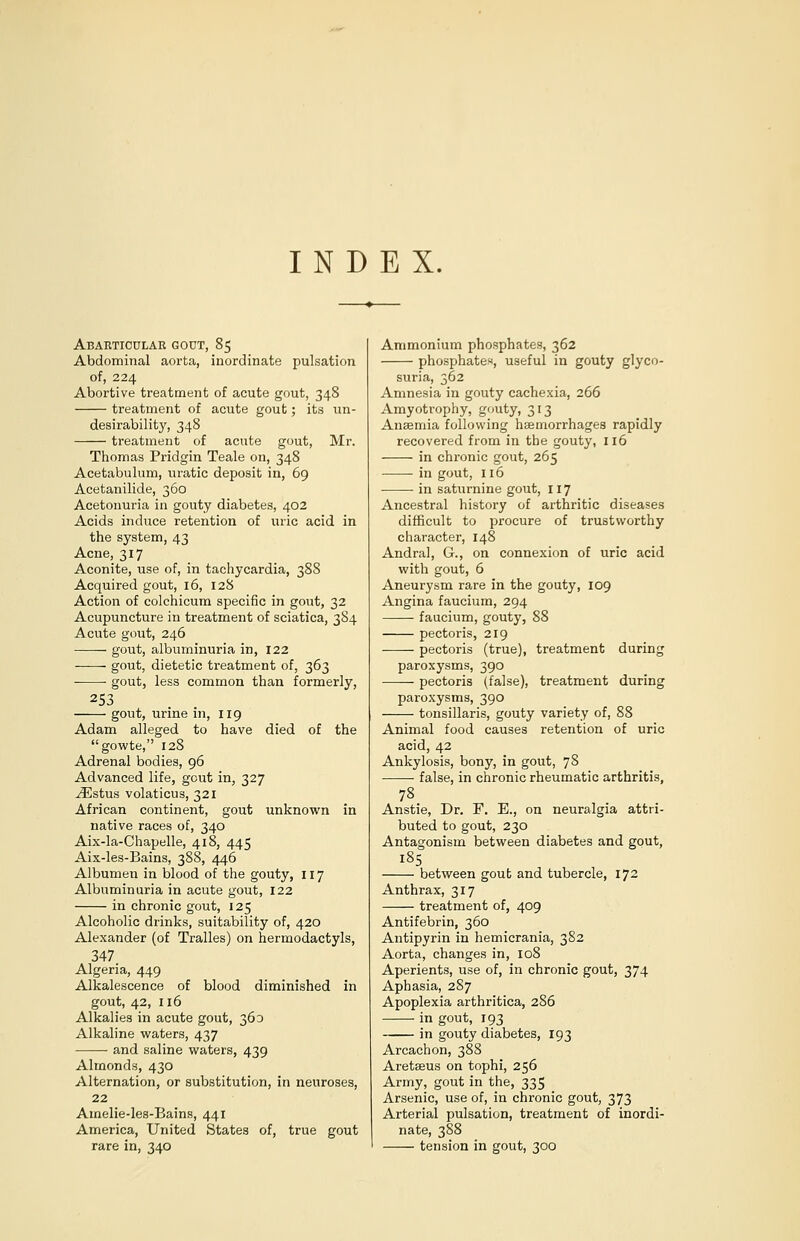 INDEX. Abarticular gout, 85 Abdominal aorta, inordinate pulsation of, 224 Abortive treatment of acute gout, 348 treatment of acute gout; its un- desirability, 348 treatment of acute gout, Mr. Thomas Pridgin Teale on, 348 Acetabulum, uratic deposit in, 69 Acetanilide, 360 Acetonuria in gouty diabetes, 402 Acids induce retention of uric acid in the system, 43 Acne, 317 Aconite, use of, in tachycardia, 388 Acquired gout, 16, 128 Action of colchicum specific in gout, 32 Acupuncture in treatment of sciatica, 384 Acute gout, 246 gout, albuminuria in, 122 gout, dietetic treatment of, 363 gout, less common than formerly, 253 119 have died of the gout, urine in, Adam alleged to gowte, 128 Adrenal bodies, 96 Advanced life, gout in, 327 .ZEstus volaticus, 321 African continent, gout unknown in native races of, 340 Aix-la-Chapelle, 418, 445 Aix-les-Bains, 388, 446 Albumen in blood of the gouty, 117 Albuminuria in acute gout, 122 in chronic gout, 125 Alcoholic drinks, suitability of, 420 Alexander (of Tralles) on hermodactyls, 347. Algeria, 449 Alkalescence of blood diminished in gout, 42, 116 Alkalies in acute gout, 360 Alkaline waters, 437 and saline waters, 439 Almonds, 430 Alternation, or substitution, in neuroses, 22 Amelie-les-Bains, 441 America, United States of, true gout rare in, 340 Ammonium phosphates, 362 phosphates, useful in gouty glyco- suria, 362 Amnesia in gouty cachexia, 266 Amyotrophy, gouty, 313 Anaemia following haemorrhages rapidly recovered from in the gouty, 116 in chronic gout, 265 in gout, 116 in saturnine gout, 117 Ancestral history of arthritic diseases difficult to procure of trustworthy character, 148 Andral, G., on connexion of uric acid with gout, 6 Aneurysm rare in the gouty, 109 Angina faucium, 294 faucium, gouty, 88 pectoris, 219 pectoris (true), treatment during paroxysms, 390 pectoris (false), treatment during paroxysms, 390 tonsillaris, gouty variety of, 88 Animal food causes retention of uric acid, 42 Ankylosis, bony, in gout, 78 • false, in chronic rheumatic arthritis, 78 Anstie, Dr. F. E., on neuralgia attri- buted to gout, 230 Antagonism between diabetes and gout, 185 between gout and tubercle, 172 Anthrax, 317 treatment of, 409 Antifebrin, 360 Antipyrin in hemicrania, 382 Aorta, changes in, 108 Aperients, use of, in chronic gout, 374 Aphasia, 287 Apoplexia arthritica, 286 in gout, 193 in gouty diabetes, 193 Arcachon, 388 Aretaeus on tophi, 256 Army, gout in the, 335 _ Arsenic, use of, in chronic gout, 373 Arterial pulsation, treatment of inordi- nate, 388 tension in gout, 300