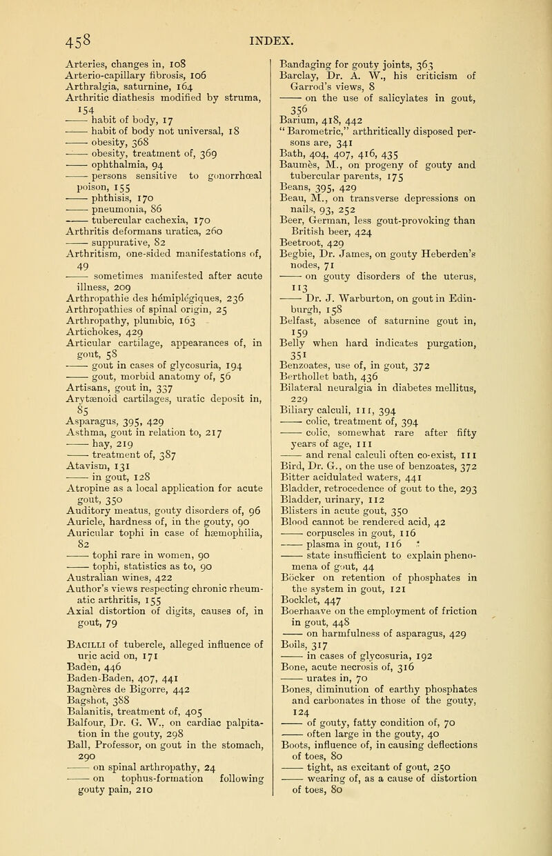 Arteries, changes in, 108 Arterio-capillary fibrosis, 106 Arthralgia, saturnine, 164 Arthritic diathesis modified by struma, 154 habit of body, 17 ■ ■ habit of body not universal, 18 obesity, 368 — obesity, treatment of, 369 ophthalmia, 94 ■ persons sensitive to gonorrhoeal poison, 155 phthisis, 170 pneumonia, 86 tubercular cachexia, 170 Arthritis deformans uratica, 260 suppurative, 82 Arthritism, one-sided manifestations of, sometimes manifested after acute illness, 209 Arthropathia des hdmiplegiques, 236 Arthropathies of spinal origin, 25 Arthropathy, plumbic, 163 Artichokes, 429 Articular cartilage, appearances of, in gout, 58 gout in cases of glycosuria, 194 gout, morbid anatomy of, 56 Artisans, gout in, 337 Arytenoid cartilages, uratic deposit in, 85 Asparagus, 395, 429 Asthma, gout in relation to, 217 hay, 219 treatment of, 387 Atavism, 131 ■ in gout, 128 Atropine as a local application for acute gout, 350 Auditory meatus, gouty disorders of, 96 Auricle, hardness of, in the gouty, 90 Auricular tophi in case of haemophilia, 82 tophi rare in women, 90 tophi, statistics as to, 90 Australian wines, 422 Author's views respecting chronic rheum- atic arthritis, 155 Axial distortion of digits, causes of, in gout, 79 Bacilli of tubercle, alleged influence of uric acid on, 171 Baden, 446 Baden-Baden, 407, 441 Bagneres de Bigorre, 442 Bagshot, 388 Balanitis, treatment of, 405 Balfour, Dr. G. W.. on cardiac palpita- tion in the gouty, 298 Ball, Professor, on gout in the stomach, 290 on spinal arthropathy, 24 on tophus-formation following gouty pain, 210 Bandaging for gouty joints, 363 Barclay, Dr. A. W., his criticism of Garrod's views, 8 on the use of salicylates in gout, 356 Barium, 418, 442  Barometric, arthritically disposed per- sons are, 341 Bath, 404, 407, 416, 435 Baumes, M., on progeny of gouty and tubercular parents, 175 Beans, 395, 429 Beau, M., on transverse depressions on nails, 93, 252 Beer, German, less gout-provoking than British beer, 424 Beetroot, 429 Begbie, Dr. James, on gouty Heberden's nodes, 71 on gouty disorders of the uterus, 3 Dr. J. Warburton, on gout in Edin- burgh, 158 Belfast, absence of saturnine gout in, J59 Belly when hard indicates purgation, 351 Benzoates, use of, in gout, 372 Berthollet bath, 436 Bilateral neuralgia in diabetes mellitus, 229 Biliary calculi, ill, 394 colic, treatment of, 394 ■ ■ colic, somewhat rare after fifty years of age, ill and renal calculi often co-exist, III Bird, Dr. G., on the use of benzoates, 372 Bitter acidulated waters, 441 Bladder, retrocedence of gout to the, 293 Bladder, urinary, 112 Blisters in acute gout, 350 Blood cannot be rendered acid, 42 corpuscles in gout, 116 plasma in gout, 116 ' state insufficient to explain pheno- mena of gout, 44 Bocker on retention of phosphates in the system in gout, 121 Booklet, 447 Boerhaave on the employment of friction in gout, 448 on harmfulness of asparagus, 429 Boils, 317 in cases of glycosuria, 192 Bone, acute necrosis of, 316 urates in, 70 Bones, diminution of earthy phosphates and carbonates in those of the gouty, I24 of gouty, fatty condition of, 70 often large in the gouty, 40 Boots, influence of, in causing deflections of toes, 80 tight, as excitant of gout, 250 wearing of, as a cause of distortion of toes, 80