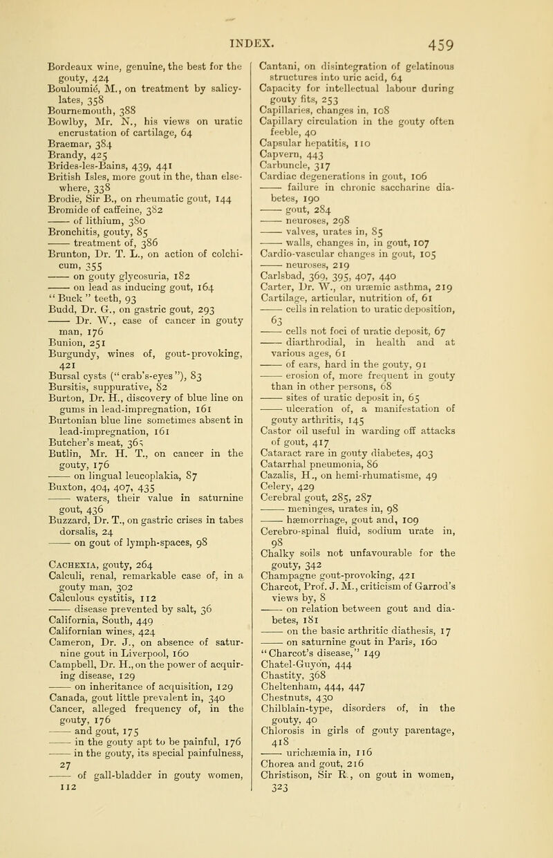 Bordeaux wine, genuine, the best for the gouty, 424 Bouloumie, M., on treatment by salicy- lates, 358 Bournemouth, 388 Bowl by, Mr. N., his views on uratic encrustation of cartilage, 64 Braemar, 384 Brandy, 425 Brides-les-Bains, 439, 441 British Isles, more gout in the, than else- where, 338 Brodie, Sir B., on rheumatic gout, 144 Bromide of caffeine, 382 of lithium, 380 Bronchitis, gouty, 85 treatment of, 386 Brunton, Dr. T. L., on action of colchi- cum, 355 on gouty glycosuria, 182 on lead as inducing gout, 164  Buck  teeth, 93 Budd, Dr. G., on gastric gout, 293 Dr. W., case of cancer in gouty man, 176 Bunion, 251 Burgundy, wines of, gout-provoking, 421 Bursal cysts ( crab's-eyes ), 83 Bursitis, suppurative, 82 Burton, Dr. H., discovery of blue line on gums in lead-impregnation, 161 Burtonian blue line sometimes absent in lead-impregnation, 161 Butcher's meat, 36; Butlin, Mr. H. T., on cancer in the gouty, 176 on lingual leucoplakia, 87 Buxton, 404, 407, 435 waters, their value in saturnine gout, 436 Buzzard, Dr. T., on gastric crises in tabes dorsalis, 24 on gout of lymph-spaces, 98 Cachexia, gouty, 264 Calculi, renal, remarkable case of, in a gouty man, 302 Calculous cystitis, 112 disease prevented by salt, 36 California, South, 449 Californian wines, 424 Cameron, Dr. J., on absence of satur- nine gout in Liverpool, 160 Campbell, Dr. H., on the power of acquir- ing disease, 129 on inheritance of acquisition, 129 Canada, gout little prevalent in, 340 Cancer, alleged frequency of, in the gouty, 176 and gout, 175 in the gouty apt to be painful, 176 in the gouty, its special painfulness, 27 of gall-bladder in gouty women, 112 Cantani, on disintegration of gelatinous structures into uric acid, 64 Capacity for intellectual labour during gouty fits, 253 Capillaries, changes in. 108 Capillary circulation in the gouty often feeble, 40 Capsular hepatitis, no Capvern, 443 Carbuncle, 317 Cardiac degenerations in gout, 106 failure in chronic saccharine dia- betes, 190 gout, 284 neuroses, 298 valves, urates in, 85 ■ ■ walls, changes in, in gout, 107 Cardio-vascular changes in gout, 105 neuroses, 219 Carlsbad, 369, 395, 407, 440 Carter, Dr. W., on ursemic asthma, 219 Cartilage, articular, nutrition of, 61 cells in relation to uratic deposition, 63 cells not foci of uratic deposit, 67 diarthrodial, in health and at various ages, 61 of ears, hard in the gouty, 91 erosion of, more frequent in gouty than in other persons, 68 sites of uratic deposit in, 65 ulceration of, a manifestation of gouty arthritis, 145 Castor oil useful in warding off attacks of gout, 417 Cataract rare in gouty diabetes, 403 Catarrhal pneumonia, 86 Cazalis, H., on hemi-rhumatisme, 49 Celery, 429 Cerebral gout, 285, 287 meninges, urates in, 98 haemorrhage, gout and, 109 Cerebro-spinal fluid, sodium urate in, 98 Chalky soils not unfavourable for the gouty, 342 Champagne gout-provoking, 421 Charcot, Prof. J. M., criticism of Garrod's views by, 8 on relation between gout and dia- betes, 181 on the basic arthritic diathesis, 17 on saturnine gout in Paris, 160 Charcot's disease, 149 Chatel-Guydn, 444 Chastity, 368 Cheltenham, 444, 447 Chestnuts, 430 Chilblain-type, disorders of, in the gouty, 40 Chlorosis in girls of gouty parentage, 418 urichfemia in, 116 Chorea and gout, 216 Christison, Sir R., on gout in women, 323