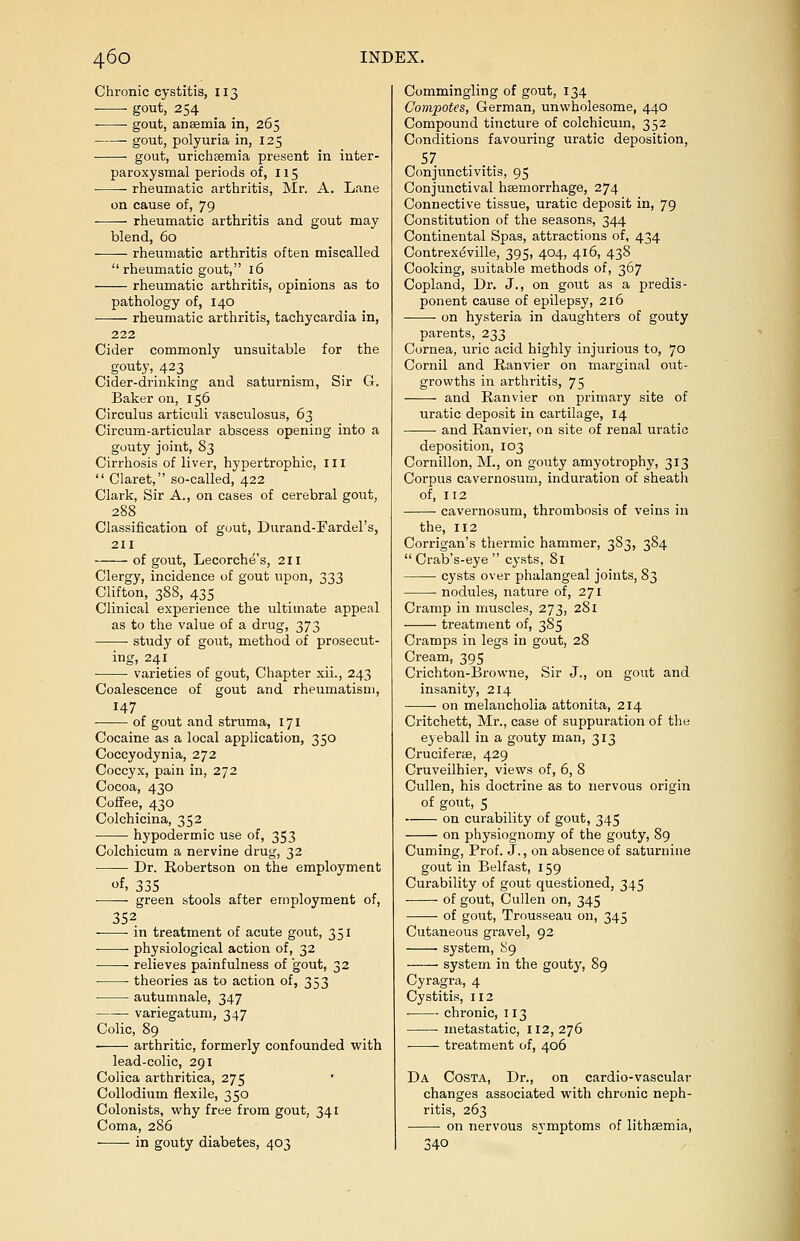 Chronic cystitis, 113 gout, 254 ■ ■ gout, anaemia in, 265 gout, polyuria in, 125 gout, urichgemia present in inter- paroxysmal periods of, 115 ■ rheumatic arthritis, Mr, A. Lane on cause of, 79 rheumatic arthritis and gout may blend, 60 rheumatic arthritis often miscalled rheumatic gout, 16 rheumatic arthritis, opinions as to pathology of, 140 rheumatic arthritis, tachycardia in, 222 Cider commonly unsuitable for the gouty, 423 Cider-drinking and saturnism, Sir G. Baker on, 156 Circulus articuli vasculosus, 63 Circum-articular abscess opening into a gouty joint, 83 Cirrhosis of liver, hypertrophic, ill  Claret, so-called, 422 Clark, Sir A., on cases of cerebral gout, 288 Classification of gout, Durand-Fardel's, 211 of gout, Lecorche's, 211 Clergy, incidence of gout upon, 333 Clifton, 388, 435 Clinical experience the ultimate appeal as to the value of a drug, 373 ■ study of gout, method of prosecut- ing, 241 varieties of gout, Chapter xii., 243 Coalescence of gout and rheumatism, 147 ■ of gout and struma, 171 Cocaine as a local application, 350 Coccyodynia, 272 Coccyx, pain in, 272 Cocoa, 430 Coffee, 430 Colchicina, 352 hypodermic use of, 353 Colchicum a nervine drug, 32 Dr. Robertson on the employment of. 335 ■ green stools after employment of, 352. ■ in treatment of acute gout, 351 physiological action of, 32 relieves painfulness of gout, 32 theories as to action of, 353 autumnale, 347 variegatum, 347 Colic, 89 arthritic, formerly confounded with lead-colic, 291 Colica arthritica, 275 Collodium flexile, 350 Colonists, why free from gout, 341 Coma, 286 in gouty diabetes, 403 Commingling of gout, 134 Compotes, German, unwholesome, 440 Compound tincture of colchicum, 352 Conditions favouring uratic deposition, 57 Conjunctivitis, 95 Conjunctival haemorrhage, 274 Connective tissue, uratic deposit in, 79 Constitution of the seasons, 344 Continental Spas, attractions of, 434 Contrexeville, 395, 404, 416, 438 Cooking, suitable methods of, 367 Copland, Dr. J., on gout as a predis- ponent cause of epilepsy, 216 on hysteria in daughters of gouty parents, 233 Cornea, uric acid highly injurious to, 70 Cornil and Ranvier on marginal out- growths in arthritis, 75 and Ranvier on primary site of uratic deposit in cartilage, 14 and Ranvier, on site of renal uratic deposition, 103 Cornillon, M., on gouty amyotrophy, 313 Corpus cavernosum, induration of sheath of, 112 cavernosum, thrombosis of veins in the, 112 Corrigan's thermic hammer, 383, 384  Crab's-eye  cysts, 81 cysts over phalangeal joints, 83 nodules, nature of, 271 Cramp in muscles, 273, 281 treatment of, 385 Cramps in legs in gout, 28 Cream, 395 Crichton-Browne, Sir J., on gout and insanity, 214 on melancholia attonita, 214 Critchett, Mr., case of suppuration of the eyeball in a gouty man, 313 Cruciferaa, 429 Cruveilhier, views of, 6, 8 Cullen, his doctrine as to nervous origin of gout, 5 on curability of gout, 345 on physiognomy of the gouty, 89 Cuming, Prof. J., on absence of saturnine gout in Belfast, 159 Curability of gout questioned, 345 of gout, Cullen on, 345 of gout, Trousseau on, 345 Cutaneous gravel, 92 system, 89 system in the gouty, 89 Cyragra, 4 Cystitis, 112 chronic, 113 metastatic, 112, 276 treatment of, 406 Da Costa, Dr., on cardio-vascular changes associated with chronic neph- ritis, 263 on nervous symptoms of lithsemia, 340