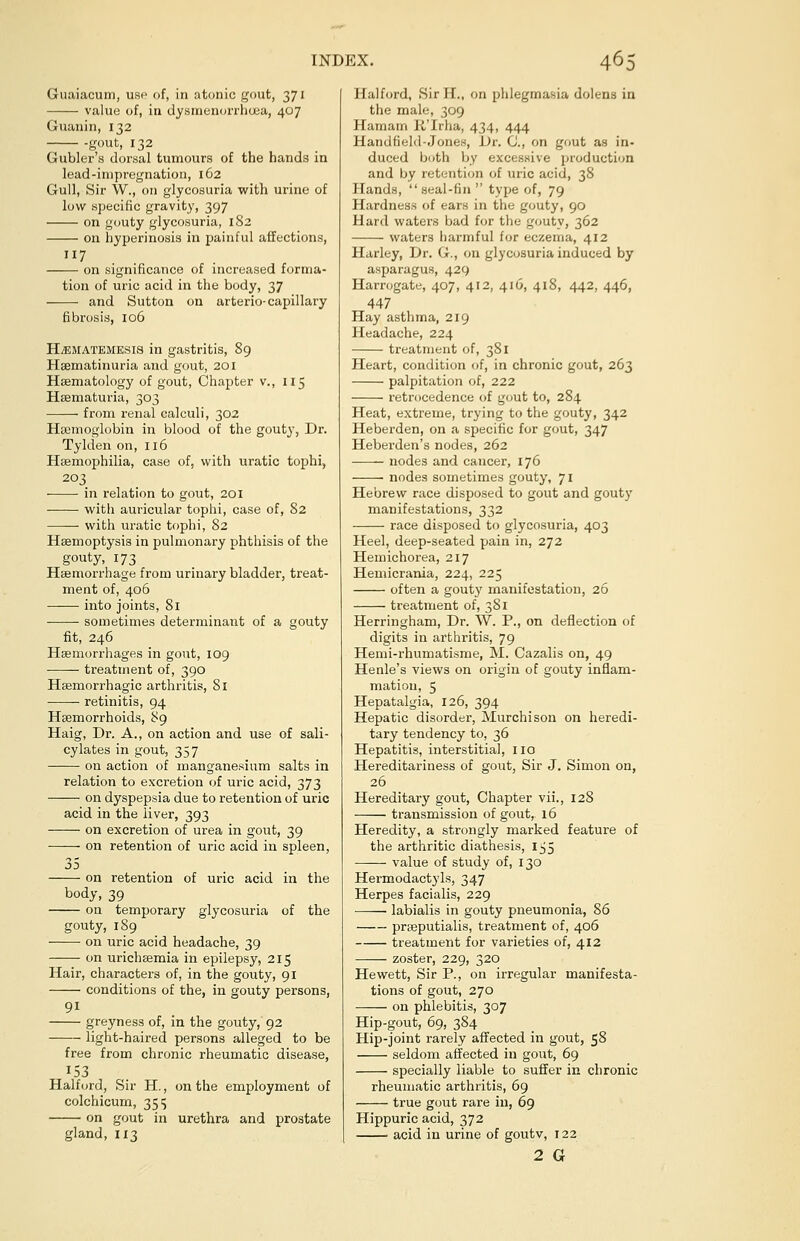 Guaiacum, use of, in atonic gout, 371 value of, in dysmenorrhea, 407 Guanin, 132 gout, 132 Gubler's dorsal tumours of the hands in lead-impregnation, 162 Gull, Sir W., on glycosuria with urine of low specific gravity, 397 on gouty glycosuria, 182 on hyperinosis in painful affections, 7 on significance of increased forma- tion of uric acid in the body, 37 and Sutton on arterio-capillary fibrosis, 106 H/ematemesis in gastritis, 89 Hsematinuria and gout, 201 Haematology of gout, Chapter v., 115 Hsematuria, 303 from renal calculi, 302 Haemoglobin in blood of the gouty, Dr. Tylden on, 116 Haemophilia, case of, with uratic tophi, 203 ■ in relation to gout, 201 with auricular tophi, case of, 82 ■ with uratic tophi, 82 Haemoptysis in pulmonary phthisis of the gouty, 173 Haemorrhage from urinary bladder, treat- ment of, 406 ——■ into joints, 81 sometimes determinant of a gouty fit, 246 Haemorrhages in gout, 109 treatment of, 390 Haemorrhagic arthritis, 81 retinitis, 94 Haemorrhoids, 89 Haig, Dr. A., on action and use of sali- cylates in gout, 357 on action of manganesium salts in relation to excretion of uric acid, 373 on dyspepsia due to retention of uric acid in the liver, 393 on excretion of urea in gout, 39 on retention of uric acid iu spleen, 35 on retention of uric acid in the body, 39 on temporary glycosuria of the gouty, 189 on uric acid headache, 39 on urichaemia in epilepsy, 215 Hair, characters of, in the gouty, 91 conditions of the, in gouty persons, 91 greyness of, in the gouty, 92 light-haired persons alleged to be free from chronic rheumatic disease, 153 Halford, Sir H., on the employment of colchicum, 3515 on gout in urethra and prostate gland, 113 Halford, Sir H., on phlegmasia dolens in the male, 309 Hamarn R'Irha, 434, 444 Handfield-Jones, Dr. 0., on gout as in- duced both by excessive production and by retention of uric acid, 38 Hands, seal-fin  type of, 79 Hardness of ears in the gouty, 90 Hard waters bad for the gouty, 362 waters harmful for eczema, 412 Harley, Dr. G., on glycosuria induced by asparagus, 429 Harrogate, 407, 412, 416, 418, 442, 446, 447 Hay asthma, 219 Headache, 224 treatment of, 381 Heart, condition of, in chronic gout, 263 palpitation of, 222 retrocedence of gout to, 284 Heat, extreme, trying to the gouty, 342 Heberden, on a specific for gout, 347 Heberden's nodes, 262 nodes and cancer, 176 nodes sometimes gouty, 71 Hebrew race disposed to gout and gouty manifestations, 332 race disposed to glycosuria, 403 Heel, deep-seated pain in, 272 Hemichorea, 217 Hemicrania, 224, 225 often a gout)' manifestation, 26 treatment of, 381 Herringham, Dr. W. P., on deflection of digits in arthritis, 79 Hemi-rhumatisme, M. Cazalis on, 49 Henle's views on origin of gouty inflam- mation, 5 Hepatalgia, 126, 394 Hepatic disorder, Murchison on heredi- tary tendency to, 36 Hepatitis, interstitial, no Hereditariness of gout, Sir J. Simon on, 26 Hereditary gout, Chapter vii., 128 transmission of gout, 16 Heredity, a strongly marked feature of the arthritic diathesis, 155 value of study of, 130 Hermodactyls, 347 Herpes facialis, 229 —— labialis in gouty pneumonia, 86 praeputialis, treatment of, 406 treatment for varieties of, 412 zoster, 229, 320 Hewett, Sir P., on irregular manifesta- tions of gout, 270 on phlebitis, 307 Hip-gout, 69, 384 Hip-joint rarely affected in gout, 58 seldom affected in gout, 69 specially liable to suffer in chronic rheumatic arthritis, 69 true gout rare in, 69 Hippuric acid, 372 acid in urine of goutv, 122 2 G