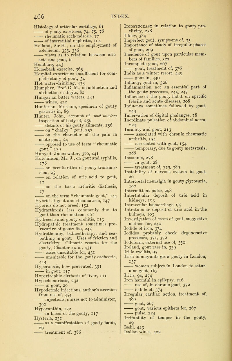 Histology of articular cartilage, 61 ■ of gouty exostoses, 74, 75, 76 rheumatic ecchondrosis, 77 of interstitial nephritis, 104 Holland, SirH., on the employment of colchicum, 355, 356 views as to relation between uric acid and gout, 6 Homburg, 443 Horseback exercise, 365 Hospital experience insufficient for com- plete study of gout, 54 Hot water-drinking, 433 Humphry, Prof. G. M., on adduction and abduction of digits, So Hungarian bitter waters, 441 wines, 422 Hunterian Museum, specimen of gouty gastritis in, 89 Hunter, John, account of 'post-mortem inspection of body of, 256 details of his gouty ailments, 256 on chalky  gout, 257 on the character of the pain in acute gout, 24 opposed to use of term  rheumatic gout, 139 Hunyadi Janos water, 370, 441 Hutchinson, Mr. J., on gout and syphilis, 178 on peculiarities of gouty transmis- sion, 25 on relation of uric acid to gout, 12 on the basic arthritic diathesis, ■ on the term rheumatic gout, 144 Hybrid of gout and rheumatism, 147 Hybrids do not breed, 152. Hydrarthrosis less commonly due to gout than rheumatism, 261 Hydrocele and gouty orchitis, 113 Hydropathic treatment sometimes pro- vocative of gouty fits, 245 Hydrotherapy, balneotherapy, and sea- bathing in gout. Uses of friction and electricity. Climatic resorts for the gouty, Chapter xxiii., 431 cases unsuitable for, 431 unsuitable for the gouty cachectic, 414 Hyperinosis, how prevented, 391 in gout, 117 Hypertrophic cirrhosis of liver, ill Hypochondriasis, 232 in gout, 29 Hypodermic injections, author's aversion from use of, 354 ■ injections, nurses not to administer, 390 Hypoxanthin, 132 in blood of the gouty, 117 Hysteria, 232 as a manifestation of gouty habit, 29 treatment of, 386 Idiosyncrasy in relation to gouty pro- clivity, 238 Ilkley, 384 Imperfect gout, symptoms of, 35 Importance of study of irregular phases of gout, 269 Incidence of gout upon particular mem- bers of families, 327 Incomplete gout, 267 gout, treatment of, 376 India as a winter resort, 449 gout in, 340 Infancy, gout in, 326 Inflammation not an essential part of the gouty processes, 245, 247 Influence of the gouty habit on specific febrile and acute diseases, 208 Influenza sometimes followed by gout, 244 Innervation of digital phalanges, 78 Inordinate pulsation of abdominal aorta, 224 Insanity and gout, 213 associated with chronic rheumatic arthritis, 154 associated with gout, 154 temporary, due to gouty metastasis, 286 Insomnia, 278 in gout, 28 treatment of, 379, 389 Instability of nervous system in gout, 26 Intercostal neuralgia in gouty glycosuria, 190 Intermittent pulse, 298 Intertubular deposit of uric acid in kidneys, 103 Intraocular haemorrhage, 95 Intratubular deposit of uric acid in the kidneys, 103 Investigation of cases of gout, suggestive method for, 240 Iodide of iron, 374 Iodides probably check degenerative processes, 371, 372 Iodoform, external use of, 35° Ireland, gout rare in, 339 Irido-cyclitis, 95 Irish immigrants grow gouty in London, J57 women subject in London to satur- nine gout, 163 Iritis, 94, 274 Iron harmful in epilepsy, 216 use of, in chronic gout, 372 iodide of, 374 Irregular cardiac action, treatment of, 389 gout, 267 gout, various epithets for, 267 pulse, 224 Irritability of temper in the gouty, 29 Ischl, 443 Italian wines, 422