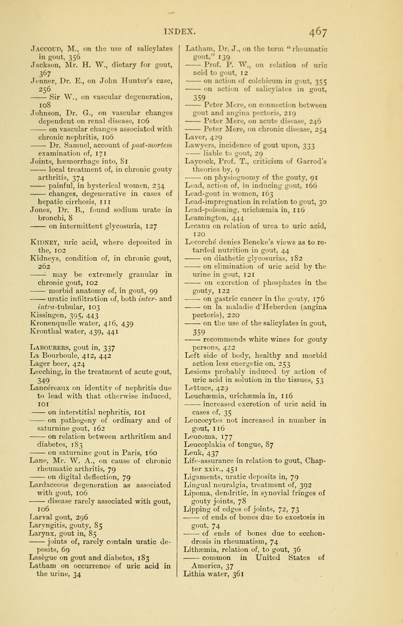 Jaccoud, M., on the use of salicylates in gout, 356 Jackson, Mr. H. W., dietary for gout, 367 .Tenner, Dr. E., on John Hunter's case, 256 Sir W., on vascular degeneration, 108 Johnson, Dr. G., on vascular changes dependent on renal disease, 106 on vascular changes associated with chronic nephritis, 106 Dr. Samuel, account of post-mortem examination of, 171 Joints, haemorrhage into, 81 local treatment of, in chronic gouty arthritis, 374 painful, in hysterical women, 234 changes, degenerative in cases of hepatic cirrhosis, 111 Jones, Dr. B., found sodium urate in bronchi, 8 on intermittent glycosuria, 127 Kidney, uric acid, where deposited in the, 102 Kidneys, condition of, in chronic gout, 262 may be extremely granular in chronic gout, 102 morbid anatomy of, in gout, 99 uratic infiltration of, both inter- and infra-tubular, 103 Kissingen, 395, 443 Kronenquelle water, 416, 439 Kronthal water, 439, 441 Labourers, gout in, 337 La Bourboule, 412, 442 Lager beer, 424 Leeching, in the treatment of acute gout, 349 Lancereaux on identity of nephritis due to lead with that otherwise induced, 101 on interstitial nephritis, 101 on pathogeny of ordinary and of saturnine gout, 162 on relation between arthritism and diabetes, 183 on saturnine gout in Paris, 160 Lane, Mr. W. A., on cause of chronic rheumatic arthritis, 79 on digital deflection, 79 Lardaceous degeneration as associated with gout, 106 disease rarely associated with gout, 106 Larval gout, 296 Laryngitis, gouty, 85 Larynx, gout in, 85 joints of, rarely contain uratic de- posits, 69 Lasegue on gout and diabetes, 183 Latham on occurrence of uric acid in the urine, 34 Latham, Dr. J., on the term rheumatic gout, 139 Prof. P. W., on relation of uric acid to gout, 12 on action of colchicum in gout, 355 on action of salicylates in gout, 359 Peter Mere, on connection between gout and angina pectoris, 219 Peter Mere, on acute disease, 246 Peter Mere, on chronic disease, 254 Laver, 429 Lawyers, incidence of gout upon, 333 liable to gout, 29 Laycock, Prof. T., criticism of Garrod's theories by, 9 on physiognomy of the gouty, 91 Lead, action of, in inducing gout, 166 Lead-gout in women, 163 Lead-impregnation in relation to gout, 30 Lead-poisoning, urichsemia in, 116 Leamington, 444 Lecanu on relation of urea to uric acid, 120 Lecorche denies Beneke's views as to re- tarded nutrition in gout, 44 on diathetic glycosurias, 182 on elimination of uric acid by the urine in gout, 121 on excretion of phosphates in the gouty, 122 on gastric cancer in the gouty, 176 on la maladie d'Heberden (angina pectoris), 220 on the use of the salicylates in gout, 359 recommends white wines for gouty persons, 422 Left side of body, healthy and morbid action less energetic on, 253 Lesions probably induced by action of uric acid in solution in the tissues, 53 Lettuce, 429 Leuchaemia, urichsemia in, 116 increased excretion of uric acid in cases of, 35 Leucocytes not increased in number in gout, 116 Leucoma, 177 Leucoplakia of tongue, 87 Leuk, 437 Life-assurance in relation to gout, Chap- ter xxiv., 451 Ligaments, uratic deposits in, 79 Lingual neuralgia, treatment of, 392 Lipoma, dendritic, in synovial fringes of gouty joints, 78 Lipping of edges of joints, 72, 73 of ends of bones due to exostosis in gout, 74 of ends of bones due to ecchon- drosis in rheumatism, 74 Lithsemia, relation of, to gout, 36 common in United States of America, 37 Lithia water, 361