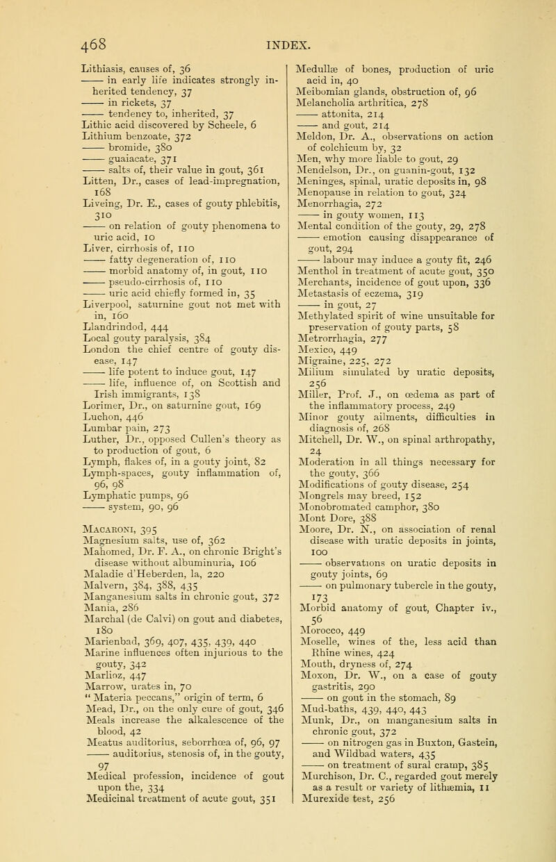 Lithiasis, causes of, 36 in early life indicates strongly in- herited tendency, 37 in rickets, 37 tendency to, inherited, 37 Lithic acid discovered by Scheele, 6 Lithium benzoate, 372 bromide, 380 guaiacate, 371 salts of, their value in gout, 361 Litten, Dr., cases of lead-impregnation, 168 Liveing, Dr. E., cases of gouty phlebitis, 310 on relation of gouty phenomena to uric acid, 10 Liver, cirrhosis of, no fatty degeneration of, 110 morbid anatomy of, in gout, no pseudo-cirrhosis of, no uric acid chiefly formed in, 35 Liverpool, saturnine gout not met with in, 160 Llandrindod, 444 Local gouty paralysis, 384 London the chief centre of gouty dis- ease, 147 life potent to induce gout, 147 life, influence of, on Scottish and Irish immigrants, 138 Lorimer, Dr., on saturnine gout, 169 Luchon, 446 Lumbar pain, 273 Luther, Dr., opposed Cullen's theory as to production of gout, 6 Lymph, flakes of, in a gouty joint, 82 Lymph-spaces, gouty inflammation of, 96, 98 Lymphatic pumps, 96 system, 90, 96 Macaroni, 395 Magnesium salts, use of, 362 Mahomed, Dr. F. A., on chronic Bright's disease without albuminuria, 106 Maladie d'Heberden, la, 220 Malvern, 3S4, 388, 435 Manganesium salts in chronic gout, 372 Mania, 286 Marchal (de Calvi) on gout and diabetes, 180 Marienbad, 369, 407, 435, 439, 440 Marine influences often injurious to the gouty, 342 Marlioz, 447 Marrow, urates in, 70  Materia peccans, origin of term, 6 Mead, Dr., on the only cure of gout, 346 Meals increase the alkalescence of the blood, 42 Meatus auditorius, seborrhcea of, 96, 97 auditorius, stenosis of, in the gouty, 97 Medical profession, incidence of gout upon the, 334 Medicinal treatment of acute gout, 351 Medullte of bones, production of uric acid in, 40 Meibomian glands, obstruction of, 96 Melancholia arthritica, 278 attonita, 214 and gout, 214 Meldon, Dr. A., observations on action of colchicum by, 32 Men, why more liable to gout, 29 Mendelson, Dr., on guanin-gout, 132 Meninges, spinal, uratic deposits in, 98 Menopause in relation to gout, 324 Menorrhagia, 272 in gouty women, 113 Mental condition of the gouty, 29, 278 emotion causing disappearance of gout, 294 labour may induce a gouty fit, 246 Menthol in treatment of acute gout, 350 Merchants, incidence of gout upon, 336 Metastasis of eczema, 319 in gout, 27 Methylated spirit of wine unsuitable for preservation of gouty parts, 58 Metrorrhagia, 277 Mexico, 449 Migraine, 225, 272 Milium simulated by uratic deposits, 256 Miller, Prof. J., on cedema as part of the inflammatory process, 249 Minor gouty ailments, difficulties in diagnosis of, 268 Mitchell, Dr. W., on spinal arthropathy, 24 Moderation in all things necessary for the gouty, 366 Modifications of gouty disease, 254 Mongrels may breed, 152 Monobromated camphor, 380 Mont Dore, 388 Moore, Dr. N., on association of renal disease with uratic deposits in joints, 100 observations on uratic deposits in gouty joints, 69 on pulmonary tubercle in the gouty, 173 Morbid anatomy of gout, Chapter iv., 56 Morocco, 449 Moselle, wines of the, less acid than Rhine wines, 424 Mouth, dryness of, 274 Moxon, Dr. W., on a case of gouty gastritis, 290 on gout in the stomach, 89 Mud-baths, 439, 440, 443 Munk, Dr., on manganesium salts in chronic gout, 372 on nitrogen gas in Buxton, Gastein, and Wildbad waters, 435 on treatment of sural cramp, 385 Murchison, Dr. C, regarded gout merely as a result or variety of lithaemia, 11 Murexide test, 256