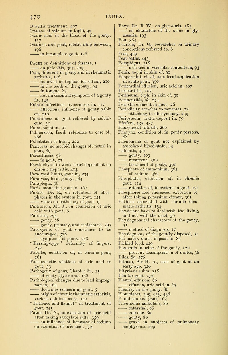 Ovaritis treatment, 407 Oxalate of calcium in tophi, 92 Oxalic acid in the blood of the gouty, Oxaluria and gout, relationship between, 196 in incomplete gout, 126 Paget on definitions of disease, 1 on phlebitis, 307, 309 Pain, different in gouty and in rheumatic arthritis, 146 followed by tophus-deposition, 210 in the teeth of the gouty, 94 in tongue, 87 not an essential symptom of a gouty fit, 245 Painful affections, hyperinosis in, 117 affections, influence of gouty habit on, 210 Painfulness of gout relieved by colchi- cum, 32 Palm, tophi in, 90 Palmerston, Lord, reference to case of, 366 Palpitation of heart, 222 Pancreas, no morbid changes of, noted in gout, 89 Parsesthesia, 98 in gout, 27 Paraldehyde in weak heart dependent on chronic nephritis, 404 Paralysed limbs, gout in, 234 Paralysis, local gouty, 384 Paraplegia, 98 Paris, saturnine gout in, 160 Parkes, Dr. E., on retention of phos- phates in the system in gout, 121 views on pathology of gout, 9 Parkinson, Mr. J., on connexion of uric acid with gout, 6 Parotitis, 294 gouty, 88 gouty, primary, and metastatic, 393 Paroxysms of gout sometimes to be encouraged, 378 symptoms of gouty, 248 Parsnip-type deformity of fingers, 252 Patellae, condition of, in chronic gout, 261 Pathogenetic relations of uric acid to gout, 33 Pathogeny of gout, Chapter iii., 15 of gouty glycosuria, 188 Pathological changes due to lead-impreg- nation, 164 doctrines concerning gout, 5 origin of chronic rheumatic arthritis, various opinions as to, 140  Patience and flannel  in treatment of gout, 345 Paton, Dr. N., on excretion of uric acid after taking salicylate salts, 359 on influence of benzoate of sodium on excretion of uric acid, 372 Pavy, Dr. F. W., on glycosuria, 185 on characters of the urine in gly- cosuria, 193 Pau, 384 Pearson, Dr. G., researches on urinary concretions referred to, 6 Peas, 429 Peat baths, 443 Pemphigus, 318 uric acid in vesicular contents in, 93 Penis, tophi in skin of, 90 Peppermint, oil of, as a local application in acute gout, 350 Pericardial effusion, uric acid in, 107 Pericarditis, 107 Perineum, tophi in skin of, 90 Perineuritis, 98, 274 Periodic element in gout, 26 Periodicity attaches to neuroses, 22 attaching to idiosyncrasy, 239 Periosteum, uratic deposit in, 79 Pfeffers, 435, 437 Pharyngeal catarrh, 266 Pharynx, condition of, in gouty persons, 88 Phenomena of gout not explained by associated blood-state, 44 Phlebitis, 307 gouty, 109 recurrent, 309 — treatment of gouty, 391 Phosphate of ammonium, 362 of sodium, 362 Phosphates, excretion of, in chronic gout, 124 retention of, in system in gout, 121 Phosphoric acid, increased excretion of, after taking potassium citrate, 361 Phthisis associated with chronic rheu- matic arthritis, 154 Physicians have to deal with the living, and not with the dead, 56 Physiognomical characters of the gouty, method of diagnosis, 17 Physiognomy of the goutily disposed, 91 Pia mater, uratic deposit in, 85 Pickled food, 429 Pigments in urine of the gouty, 122 prevent decomposition of urates, 36 Piles, 89, 276 Pitman, Sir H. A., case of gout at an early age, 326 Pityriasis rubra, 318 Plantar gout, 272 Pleural effusion, 86 effusion, uric acid in, 87 Pleurisy in the gouty, 86 Plombieres, 395, 435, 436 Plumbism and gout, 163 Pneumonia ambulans, 86 catarrhal, 86 embolic, 86 gouty, 86 grave in subjects of pulmonary emphysema, 209