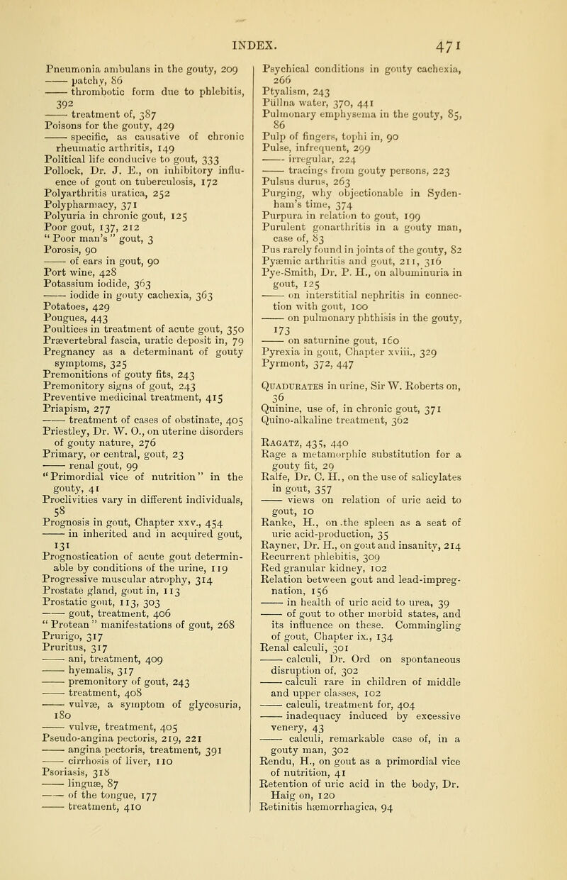 Pneumonia ambulans in the gouty, 209 patchy, 86 thrombotic form due to phlebitis, 392 treatment of, 387 Poisons for the gouty, 429 specific, as causative of chronic rheumatic arthritis, 149 Political life conducive to gout, 333 Pollock, Dr. J. E., on inhibitory influ- ence of gout on tuberculosis, 172 Polyarthritis uratica, 252 Polypharmacy, 371 Polyuria in chronic gout, 125 Poor gout, 137, 212  Poor man's  gout, 3 Porosis, 90 of ears in gout, 90 Port wine, 428 Potassium iodide, 363 iodide in gouty cachexia, 363 Potatoes, 429 Pougues, 443 Poultices in treatment of acute gout, 350 Prevertebral fascia, uratic deposit in, 79 Pregnancy as a determinant of gouty symptoms, 325 Premonitions of gouty fits, 243 Premonitory signs of gout, 243 Preventive medicinal treatment, 415 Priapism, 277 treatment of cases of obstinate, 405 Priestley, Dr. W. O., on uterine disorders of gouty nature, 276 Primary, or central, gout, 23 renal gout, 99 Primordial vice of nutrition in the gouty, 41 Proclivities vary in different individuals, 58 Prognosis in gout, Chapter xxv., 454 in inherited and in acquired gout, 131 Prognostication of acute gout determin- able by conditions of the urine, 119 Progressive muscular atrophy, 314 Prostate gland, gout in, 113 Prostatic gout, 113, 303 gout, treatment, 406  Protean  manifestations of gout, 268 Prurigo, 317 Pruritus, 317 ani, treatment, 409 hyemalis, 317 premonitory of gout, 243 treatment, 408 vulvae, a symptom of glycosuria, 180 vulvae, treatment, 405 Pseudo-angina pectoris, 219, 221 angina pectoris, treatment, 391 cirrhosis of liver, no Psoriasis, 318 linguae, 87 of the tongue, 177 treatment, 410 Psychical conditions in gouty cachexia, 266 Ptyalism, 243 Piillna water, 370, 441 Pulmonary emphysema in the gouty, 85, 86 Pulp of fingers, tophi in, 90 Pulse, infrequent, 299 irregular, 224 tracings from gouty persons, 223 Pulsus durus, 263 Purging, why objectionable in Syden- ham's time, 374 Purpura in relation to gout, 199 Purulent gonarthritis in a gouty man, case of, 83 Pus rarely found in joints of the gouty, 82 Pysemic arthritis and gout, 211, 316 Pye-Smith, Dr. P. H., on albuminuria in gout, 125 on interstitial nephritis in connec- tion with gout, 100 on pulmonary phthisis in the gouty, 173 on saturnine gout, 160 Pyrexia in gout, Chapter xviii., 329 Pyrmont, 372, 447 Quadtjeates in urine, Sir W. Roberts on, 36. Quinine, use of, in chronic gout, 371 Quino-alkaline treatment, 362 Ragatz, 435, 440 Rage a metamorphic substitution for a gouty fit, 29 Ralfe, Dr. C. H., on the use of salicylates in gout, 357 views on relation of uric acid to gout, 10 Ranke, H., on .the spleen as a seat of uric acid-production, 35 Rayner, Dr. H., on gout and insanity, 214 Recurrent phlebitis, 309 Red granular kidney, 102 Relation between gout and lead-impreg- nation, 156 in health of uric acid to urea, 39 of gout to other morbid states, and its influence on these. Commingling of gout, Chapter ix., 134 Renal calculi, 301 calculi, Dr. Ord on spontaneous disruption of, 302 calculi rare in children of middle and upper classes, 102 calculi, treatment for, 404 inadequacy induced by excessive venery, 43 calculi, remarkable case of, in a gouty man, 302 Rendu, H., on gout as a primordial vice of nutrition, 41 Retention of uric acid in the body, Dr. Haig on, 120 Retinitis hemorrhagica, 94