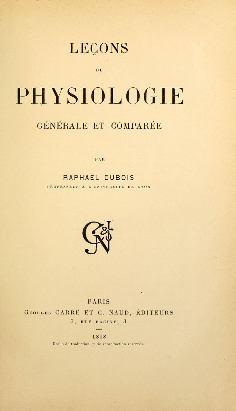 PHYSIOLOGIE GÉNÉRALE ET COMPARÉE PAR RAPHAËL DUBOIS PROFESSEUR A L ' U N I VE R S I TE DE LYON % <J PARIS Georges CARRÉ ET C. NAUD, ÉDITEURS 3, RUE RACINE, 3 1898 Droits de traduction et de reproduction réservés.