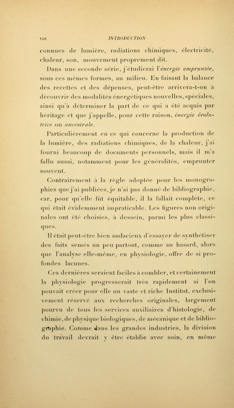 connues de lumière, radiations chimiques, électricité, chaleur, son, mouvement proprement dit. Dans une seconde série, j'étudierai Y énergie empruntée, sous ces mêmes formes, au milieu. En faisant la balance des recettes et des dépenses, peut-être arrivera-t-on à découvrir des modalités énergétiques nouvelles, spéciales, ainsi qu'à déterminer la part de ce qui a été acquis par héritage et que j'appelle, pour celte raison, énergie èvolu- trice ou anceslrale. Particulièrement en ce qui concerne la production de la lumière, des radiations chimiques, de la chaleur, j'ai fourni beaucoup de documents personnels, mais il m'a fallu aussi, notamment pour les généralités, emprunter souvent. Contrairement à la règle adoptée pour les monogra- phies que j'ai publiées,je n'ai pas donné de bibliographie, car, pour qu'elle fût équitable, il la fallait complète, ce qui était évidemment impraticable. Les figures non origi- nales ont été choisies, à dessein, parmi les plus classi- ques. 11 était peut-être bien audacieux d'essayer de synthétiser des faits semés un peu partout, comme au hasard, alors que l'analyse elle-même, en physiologie, offre de si pro- fondes lacunes. (les dernières seraient faciles à combler, et certainement la physiologie progresserait très rapidement si Ton pouvait créer pour elle un vaste et riche Institut, exclusi- vement réservé aux recherches originales, largement pourvu de tous les services auxiliaires d'histologie, de chimie, de physique biologiques, de mécanique et de biblio- graphie. Comme dans les grandes industries, la division du travail devrait y être établie avec soin, en même