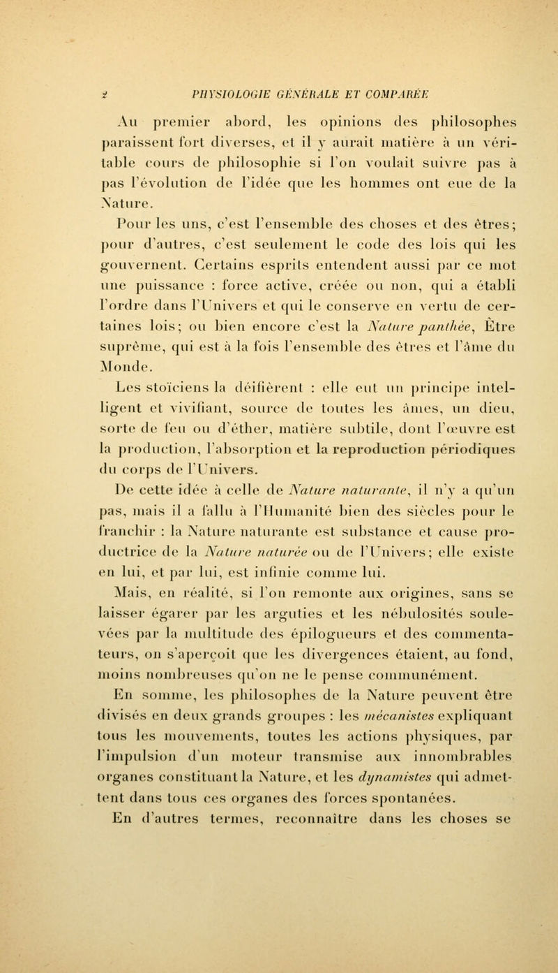Au premier abord, les opinions des philosophes paraissent fort diverses, et il y aurait matière à un véri- table cours de philosophie si l'on voulait suivre pas à pas révolution de l'idée que les hommes ont eue de la .Nature. Pour les uns, c'est l'ensemble des choses et des êtres; pour d'autres, c'est seulement le code des lois qui les gouvernent. Certains esprits entendent aussi par ce mot une puissance : force active, créée ou non, qui a établi l'ordre dans l'Univers et qui le conserve en vertu de cer- taines lois; ou bien encore c'est la Nature panthèe, Etre suprême, qui est à la fois l'ensemble des êtres et l'âme du Monde. Les stoïciens la déifièrent : elle eut un principe intel- ligent et vivifiant, source de toutes les âmes, un dieu, sorte de l\%u ou d'éther, matière subtile, dont l'œuvre est la production, l'absorption et la reproduction périodiques du corps de l'Univers. De cette idée à celle de Nature naturante, il n'y a qu'un pas, mais il a fallu à l'Humanité bien des siècles pour le franchir : la Nature naturante est substance et cause pro- ductrice de la Nature naturée ou de l'Univers; elle existe en lui, et par lui, est infinie comme lui. Mais, en réalité, si l'on remonte aux origines, sans se laisser égarer par les arguties et les nébulosités soule- vées par la multitude des épilogueurs et des commenta- teurs, on s'aperçoit que les divergences étaient, au fond, moins nombreuses (pion ne le pense communément. En somme, les philosophes de la Nature peuvent être divisés en deux grands groupes : les mêcanistes expliquant tous les mouvements, toutes les actions physiques, par l'impulsion d'un moteur transmise aux innombrables organes constituant la Nature, et les dy nantis tes qui admet- tent dans tous ces organes des forces spontanées. En d'autres termes, reconnaître dans les choses se