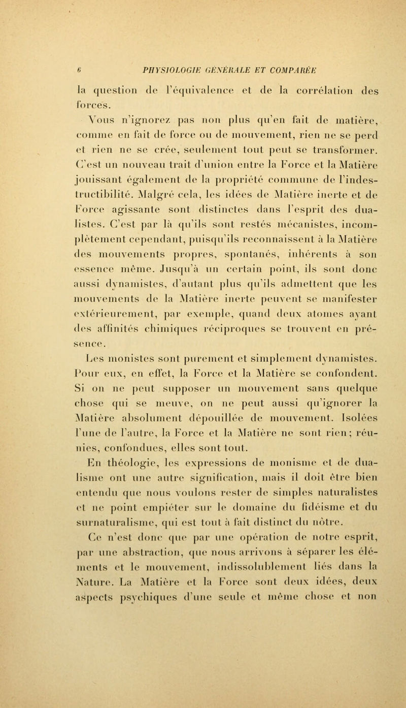 la question de l'équivalence et de la corrélation des forces. Vous n'ignorez pas non plus qu'en fait de matière, comme en fait de force ou de mouvement, rien ne se perd et rien ne se crée, seulement tout peut se transformer. (Test un nouveau trait d'union entre la Force et la Matière jouissant également de la propriété commune de l'indes- tructibilité. Malgré cela, les idées de Matière inerte et de Force agissante sont distinctes dans l'esprit des dua- listes. C'est par là qu'ils sont restés mécanistes, incom- plètement cependant, puisqu'ils reconnaissent à la Matière des mouvements propres, spontanés, inhérents à son essence même. Jusqu'à \\n certain point, ils sont donc aussi dynamistes, d'autant plus qu'ils admettent que les mouvements de la Matière inerte peuvent se manifester extérieurement, par exemple, quand deux atonies avant des affinités chimiques réciproques se trouvent en pré- sence. Les monistes sont purement et simplement dynamistes. Pour eux, en effet, la Force et la Matière se confondent. Si on ne peut supposer un mouvement sans quelque chose qui se meuve, on ne peut aussi qu'ignorer la Matière absolument dépouillée de mouvement. Isolées l'une de l'autre, la Force et la Matière ne sont rien; réu- nies, confondues, elles sont tout. En théologie, les expressions de monisme et de dua- lisme ont une autre signification, mais il doit être bien entendu que nous voulons rester de simples naturalistes Cl ne point empiéter sur le domaine du fidéisme et du surnaturalisme, qui est tout à fait distinct du notre. Ce n'est donc que par une opération de notre esprit, par une abstraction, que nous arrivons à séparer les élé- ments et le mouvement, indissolublement liés dans la .Nature. La Matière et la Force sont deux idées, deux aspects psychiques d'une seule et même chose et non