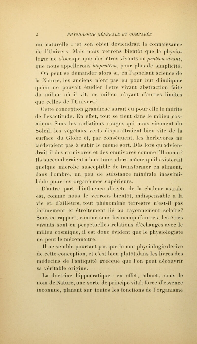 ou naturelle » et son objet deviendrait la connaissance de l'Univers. Mais nous verrons bientôt que la phvsio- logic ne s'occupe que des êtres vivants ou protèon vivant, que nous appellerons bioprotèon, pour plus de simplicité. On peut se demander alors si, en l'appelant science de la Nature, les anciens n'ont pas eu pour but d'indiquer qu'on ne pouvait étudier l'être vivant abstraction laite du milieu où il vit, ce milieu n'ayant d'autres limites que celles de l'Univers? Cette conception grandiose aurait eu pour elle le mérite de l'exactitude. En effet, tout se tient dans le milieu cos- mique. Sans les radiations rouges qui nous viennent du Soleil, les végétaux verts disparaîtraient bien vite de la surface du Globe et, par conséquent, les herbivores ne tarderaient pas à subir le même sort. Dès lors qu'advien- drait-il des carnivores et des omnivores comme l'Homme? Ils succomberaient à leur tour, alors même qu'il existerait quelque microbe susceptible de transformer en aliment, dans l'ombre, un peu de substance minérale inassimi- lable pour les organismes supérieurs. D'autre part, l'influence directe de la chaleur astrale est, comme nous le verrons bientôt, indispensable à la vie et, d'ailleurs, tout phénomène terrestre n'est-il pas intimement et étroitement lié au rayonnement solaire? Sous ce rapport, comme sous beaucoup d'autres, les êtres vivants sont en perpétuelles relations d'échanges avec le milieu cosmique, il est donc évident que le physiologiste ne peut le méconnaître. Il ne semble pourtant pas que le mot physiologie dérive de cette conception, et c'est bien plutôt dans les livres des médecins de l'antiquité grecque que l'on peut découvrir sa véritable origine. La doctrine hippocratique, en effet, admet, sous le nom de Nature, une sorte de principe vital, force; d'essence inconnue, planant sur toutes les fonctions de l'organisme