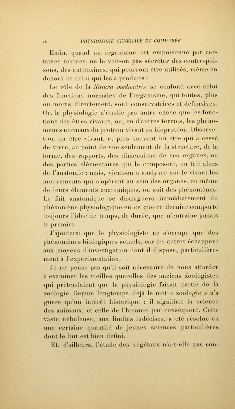 Enfin, quand un organisme est empoisonné par cer- taines toxines, ne le voit-on pas sécréter des contre-poi- sons, des antitoxines, qui pourront être utilisés, même en dehors de celui qui les a produits? Le rôle de la Natura medicatrix se confond avec celui îles fonctions normales de l'organisme, qui toutes, plus ou moins directement, sont conservatrices et défensives. Or, la physiologie n'étudie pas autre chose que les fonc- tions des êtres vivants, ou, en d'autres termes, les phéno- mènes normaux du protéon vivant ou bioprotéon. Observe- t-on un être vivant, et plus souvent un être qui a cessé de vivre, au point de vue seulement de la structure, de la forme, des rapports, des dimensions de ses organes, ou des parties élémentaires qui le composent, on fait alors de l'anatomie : mais, vient-on à analyser sur le vivant les mouvements qui s'opèrent au sein des organes, ou même de leurs éléments anatomiques, on suit des phénomènes. Le fait anatomique se distinguera immédiatement du phénomène physiologique en ce que ce dernier comporte toujours l'idée de temps, de durée, que n'entraîne jamais le premier. J'ajouterai que le physiologiste ne s'occupe que des phénomènes biologiques actuels, car les autres échappent aux moyens d'investigation dont il dispose, particulière- ment à l'expérimentation. Je ne pense pas qu'il soit nécessaire de nous attarder à examiner les vieilles querelles des anciens zoologistes qui prétendaient que la physiologie faisait partie de la zoologie. Depuis longtemps déjà le mot « zoologie » n'a guère qu'un intérêt historique : il signifiait la science des animaux, et celle de l'homme, par conséquent. Cette vaste nébuleuse, aux limites indécises, a été résolue eu une certaine quantité de jeunes sciences particulières dont le but est bien défini. Et, d'ailleurs, l'étude des végétaux n'a-t-elle pas con-