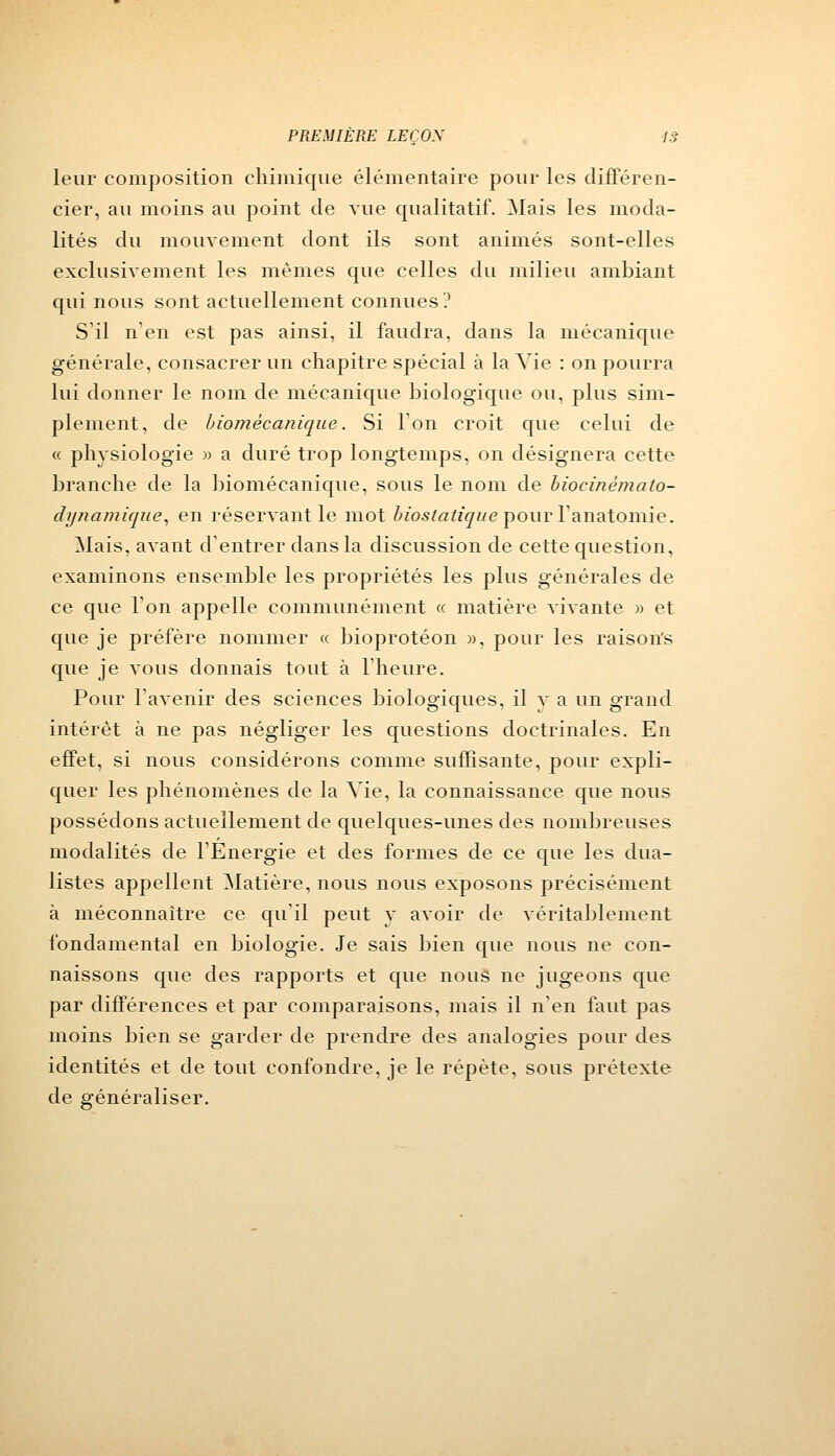 leur composition chimique élémentaire pour les différen- cier, au moins au point de vue qualitatif. Mais les moda- lités du mouvement dont ils sont animés sont-elles exclusivement les mêmes que celles du milieu ambiant qui nous sont actuellement connues? S'il n'en est pas ainsi, il faudra, dans la mécanique générale, consacrer un chapitre spécial à la Vie : on pourra lui donner le nom de mécanique biologique ou, plus sim- plement, de biomécanique. Si l'on croit que celui de « physiologie » a duré trop longtemps, on désignera cette branche de la biomécanique, sous le nom de biocinémato- dynamique, en réservant le mot biostatique pour l'anatomie. Mais, avant d'entrer dans la discussion de cette question, examinons ensemble les propriétés les plus générales de ce que l'on appelle communément « matière vivante » et que je préfère nommer « bioprotéon », pour les raisons que je vous donnais tout à l'heure. Pour l'avenir des sciences biologiques, il y a un grand intérêt à ne pas négliger les questions doctrinales. En effet, si nous considérons comme suffisante, pour expli- quer les phénomènes de la Vie, la connaissance que nous possédons actuellement de quelques-unes des nombreuses modalités de l'Energie et des formes de ce que les dua- listes appellent Matière, nous nous exposons précisément à méconnaître ce qu'il peut y avoir de véritablement fondamental en biologie. Je sais bien que nous ne con- naissons que des rapports et que nous ne jugeons que par différences et par comparaisons, mais il n'en faut pas moins bien se garder de prendre des analogies pour des identités et de tout confondre, je le répète, sous prétexte de généraliser.