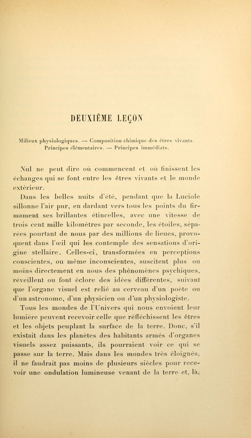 DEUXIEME LEÇON Milieux physiologiques. — Composition chimique des êtres vivants. Principes élémentaires. — Principes immédiats. Nul ne peut dire où commencent et oit finissent les échanges qui se font entre les êtres vivants et le monde extérieur. Dans les belles nuits d'été, pendant que la Luciole sillonne l'air pur, en dardant vers tous les points du fir- mament ses brillantes étincelles, avec une vitesse de trois cent mille kilomètres par seconde, les étoiles, sépa- rées pourtant de nous par des millions de lieues, provo- quent dans l'œil qui les contemple des sensations d'ori- gine stellaire. Celles-ci, transformées en perceptions conscientes, ou même inconscientes, suscitent plus ou moins directement en nous des phénomènes psychiques, réveillent ou font éclore des idées différentes, suivant que l'organe visuel est relié au cerveau d'un poète ou d'un astronome, d'un physicien ou d'un physiologiste. Tous les mondes de l'Univers qui nous envoient leur lumière peuvent recevoir celle que réfléchissent les êtres et les objets peuplant la surface de la terre. Donc, s'il existait dans les planètes des habitants armés d'organes visuels assez puissants, ils pourraient voir ce qui se passe sur la terre. Mais dans les mondes très éloignés. il ne faudrait pas moins de plusieurs siècles pour rece^ voir une ondulation lumineuse venant de la terre et. là.