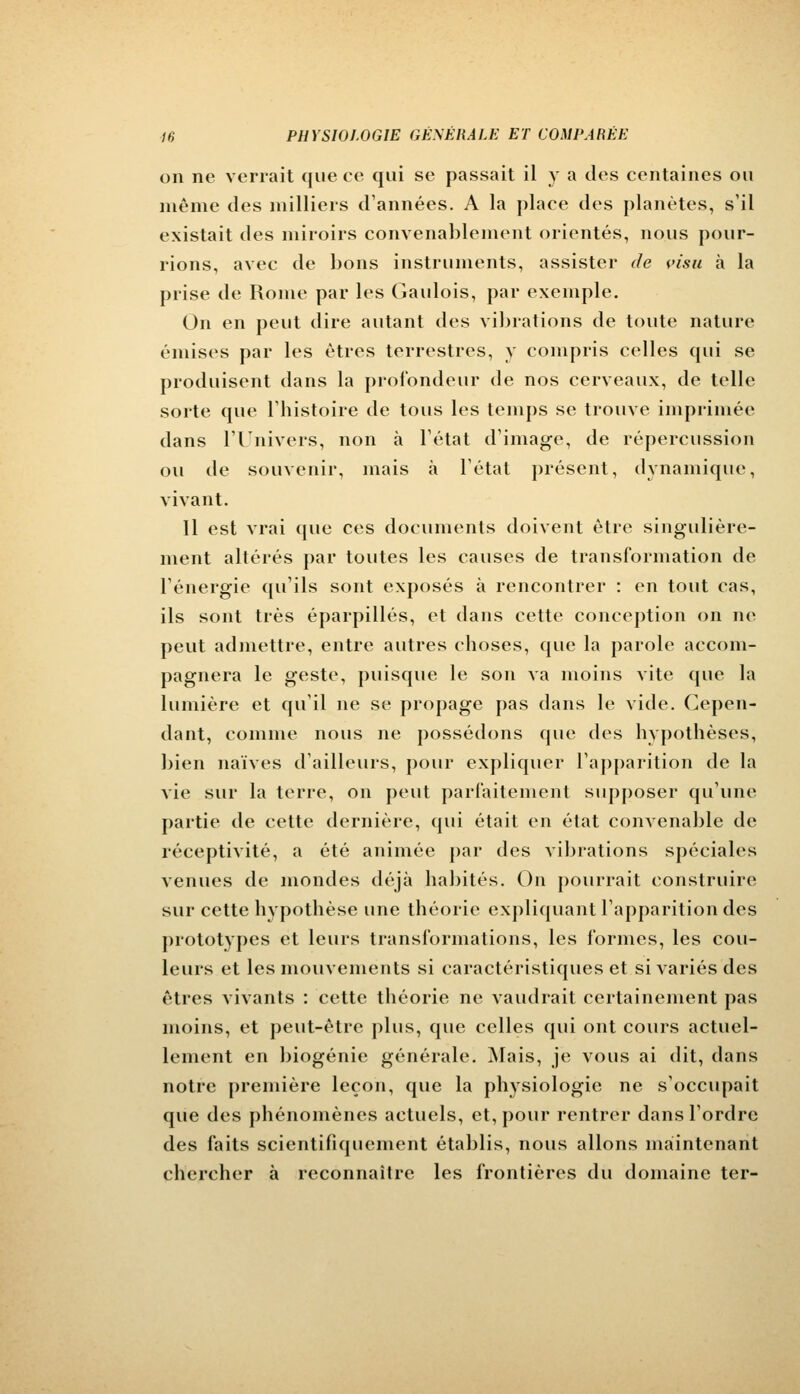 on ne verrait que ce qui se passait il y a des centaines ou même des milliers d'années. A la place des planètes, s'il existait des miroirs convenablement orientés, nous pour- rions, avec de bons instruments, assister de visu à la prise de Rome par les Gaulois, par exemple. On en peut dire autant des vibrations de toute nature émises par les êtres terrestres, y compris celles qui se produisent dans la profondeur de nos cerveaux, de telle sorte que l'histoire de tous les temps se trouve imprimée dans l'Univers, non à l'état d'image, de répercussion ou de souvenir, mais à l'état présent, dynamique, vivant. 11 est vrai que ces documents doivent être singulière- ment altérés par toutes les causes de transformation de l'énergie qu'ils sont exposés à rencontrer : en tout cas, ils sont très éparpillés, et dans cette conception on ne peut admettre, entre autres choses, que la parole accom- pagnera le geste, puisque le son va moins vite que la lumière et qu'il ne se propage pas dans le vide. Cepen- dant, comme nous ne possédons que des hypothèses, bien naïves d'ailleurs, pour expliquer l'apparition de la vie sur la terre, on peut parfaitement supposer qu'une partie de cette dernière, qui était en état convenable de réceptivité, a été animée par des vibrations spéciales venues de mondes déjà habités. On pourrait construire sur cette hypothèse une théorie expliquant l'apparition des prototypes et leurs transformations, les formes, les cou- leurs et les mouvements si caractéristiques et si variés des êtres vivants : cette théorie ne vaudrait certainement pas moins, et peut-être plus, que celles qui ont cours actuel- lement en biogénie générale. Mais, je vous ai dit, dans notre première leçon, (pie la physiologie ne s'occupait que des phénomènes actuels, et, pour rentrer dans l'ordre des faits scientifiquement établis, nous allons maintenant chercher à reconnaître les frontières du domaine ter-
