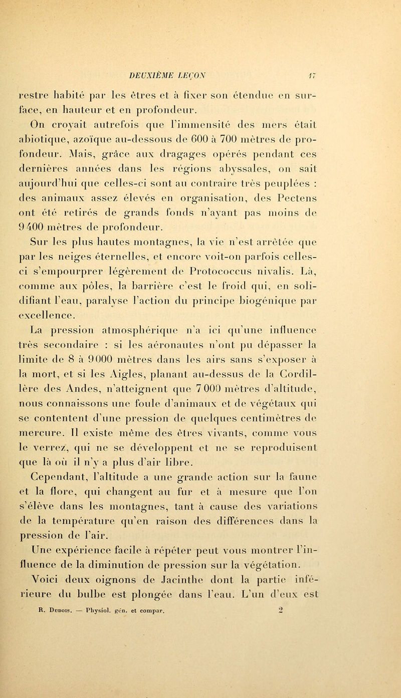 restre habité par les êtres et à fixer son étendue en sur- face, en hauteur et en profondeur. On croyait autrefois que l'immensité des mers était abiotique, azoïque au-dessous de 600 à 700 mètres de pro- fondeur. Mais, grâce aux dragages opérés pendant ces dernières années dans les régions abyssales, on sait aujourd'hui que celles-ci sont au contraire très peuplées : des animaux assez élevés en organisation, des Pectens ont été retirés de grands fonds n'ayant pas moins de 9 400 mètres de profondeur. Sur les plus hautes montagnes, la vie n'est arrêtée que par les neiges éternelles, et encore voit-on parfois celles- ci s'empourprer légèrement de Protococcus nivalis. Là, comme aux pôles, la barrière c'est le froid qui, en soli- difiant l'eau, paralyse Faction du principe biogénique par excellence. La pression atmosphérique n'a ici qu'une influence très secondaire : si les aéronautes n'ont pu dépasser la limite de 8 à 9000 mètres dans les airs sans s'exposer à la mort, et si les Aigles, planant au-dessus de la Cordil- lère des Andes, n'atteignent que 7 000 mètres d'altitude, nous connaissons une foule d'animaux et de végétaux qui se contentent d'une pression de quelques centimètres de mercure. Il existe même des êtres vivants, comme vous le verrez, qui ne se développent et ne se reproduisent que là où il n'y a plus d'air libre. Cependant, l'altitude a une grande action sur la faune et la flore, qui changent au fur et à mesure que l'on s'élève dans les montagnes, tant à cause des variations de la température qu'en raison des différences dans la pression de l'air. Une expérience facile à répéter peut vous montrer l'in- fluence de la diminution de pression sur la végétation. Voici deux oignons de Jacinthe dont la partie infé- rieure du bidbe est plongée dans l'eau. L'un d'eux est R. Dubois. — Physiol. gOn. et compar. 2