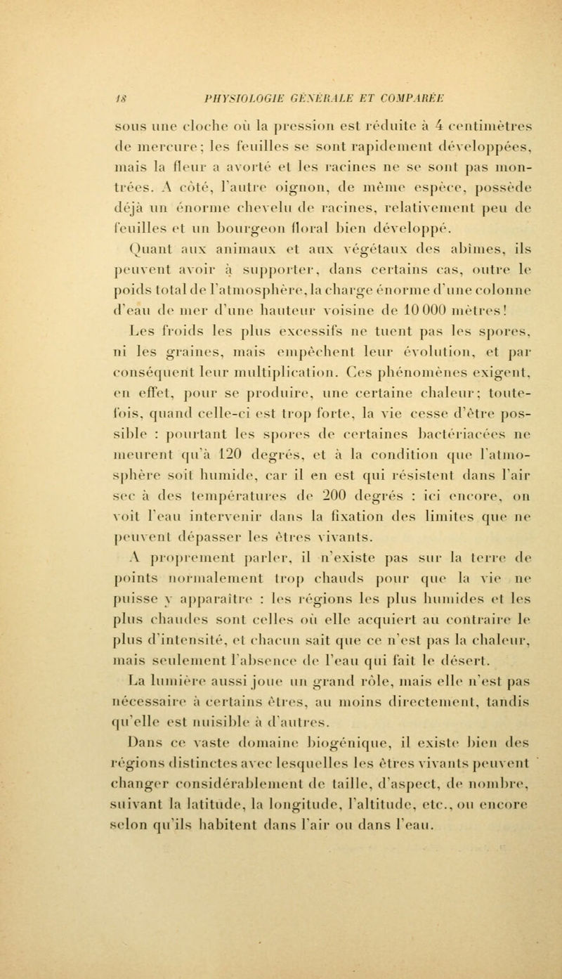 sous une cloche où la pression est réduite à 4 centimètres de mercure; les feuilles se sont rapidement développées, mais la fleur a avorté et les racines ne se sonl pas mon- trées. A côté, l'autre oignon, de même espèce, possède déjà un énorme chevelu de racines, relativement peu de feuilles et un bourgeon floral bien développé. Quant aux animaux et aux végétaux des abîmes, ils peuvent avoir à supporter, dans certains cas. outre le poids total de l'atmosphère,la charge énorme d'une colonne d'eau de mer d'une hauteur voisine de 10 000 mètres! Les froids les plus excessifs ne tuent pas les spores. ni les graines, mais empêchent leur évolution, et par conséquent leur multiplication. Ces phénomènes exigent, en effet, pour se produire, une certaine chaleur: toute- fois, quand celle-ci est trop fort*1, la vie cesse d'être pos- sible : pointant les spores de certaines bactériacées ne meurent qu'à 120 degrés, et à la condition que latino- sphère soil humide, car il en est qui résistent dans l'air sec ii des températures de 200 degrés : ici encore, on voit l'eau intervenir dans la fixation des limites que ne peuvent dépasser les êtres vivants. A proprement parler, il n'existe pas sur la terre de points normalement trop chauds pour que la vie ne puisse y apparaître : les régions les plus humides el les plus chaudes sonl celles où elle» acquiert au contraire le plus d'intensité, el chacun sait que ce n'est pas la chaleur. niais seulement l'absence de l'eau qui fait le désert. La lumière aussi joue un grand rôle, mais elle n'est pas nécessaire à certains êtres, au moins directement, tandis qu'elle est nuisible à d'autres. Dans ce vaste domaine biogénique, il existe bien des régions distinctes avec lesquelles les êtres vivants peuvent changer considérablement de taille, d'aspect, de nombre, suivant la latitude, la longitude, l'altitude, etc.. ou encore selon qu'ils habitent dans l'air ou dans l'eau.