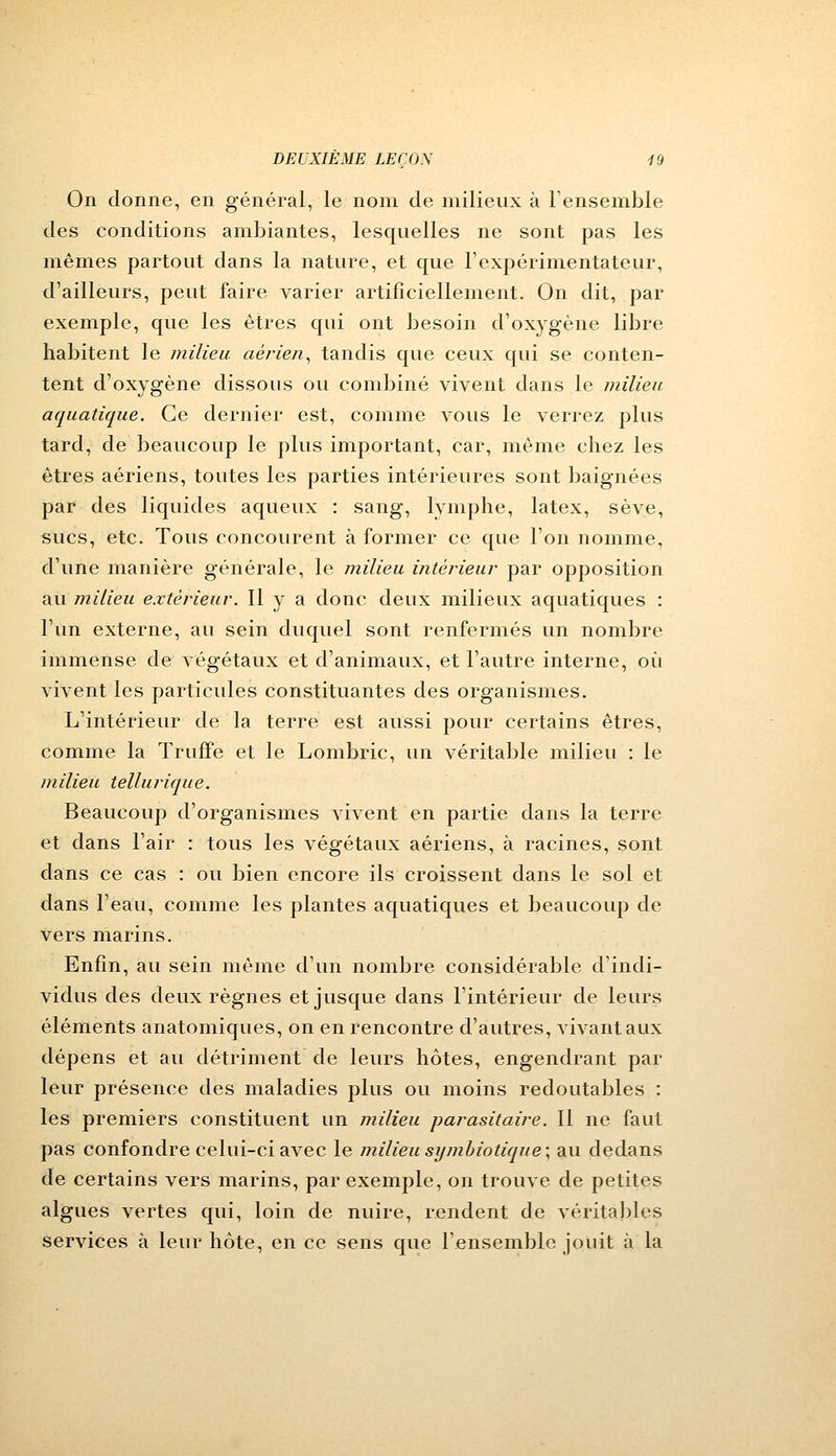 On donne, en général, le nom de milieux à l'ensemble des conditions ambiantes, lesquelles ne sont pas les mêmes partout dans la nature, et que l'expérimentateur, d'ailleurs, peut faire varier artificiellement. On dit, par exemple, que les êtres qui ont besoin d'oxygène libre habitent le milieu aérien, tandis que ceux qui se conten- tent d'oxygène dissous ou combiné vivent dans le milieu aquatique. Ce dernier est, comme vous le verrez plus tard, de beaucoup le plus important, car, même chez les êtres aériens, toutes les parties intérieures sont baignées par des liquides aqueux : sang, lymphe, latex, sève, sucs, etc. Tous concourent à former ce que l'on nomme, d'une manière générale, le milieu intérieur par opposition au milieu extérieur. Il y a donc deux milieux aquatiques : l'un externe, au sein duquel sont renfermés un nombre immense de végétaux et d'animaux, et l'autre interne, où vivent les particules constituantes des organismes. L'intérieur de la terre est aussi pour certains êtres, comme la Truffe et le Lombric, un véritable milieu : le milieu tellurique. Beaucoup d'organismes vivent en partie dans la terre et dans l'air : tous les végétaux aériens, à racines, sont dans ce cas : ou bien encore ils croissent dans le sol et dans l'eau, comme les plantes aquatiques et beaucoup de vers marins. Enfin, au sein même d'un nombre considérable d'indi- vidus des deux règnes et jusque dans l'intérieur de leurs éléments anatomiques, on en rencontre d'autres, vivant aux dépens et au détriment de leurs hôtes, engendrant par leur présence des maladies plus ou moins redoutables : les premiers constituent un milieu parasitaire. Il ne faut pas confondre celui-ci avec le milieu symbiotique; au dedans de certains vers marins, par exemple, on trouve de petites algues vertes qui, loin de nuire, rendent de véritables services à leur hôte, en ce sens que l'ensemble jouit à la