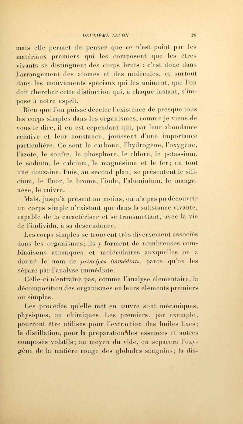 mais elle permet de penser que ce n'est point par les matériaux premiers qui les composent que les êtres vivants se distinguent des corps bruts : c'est donc dans l'arrangement des atomes et des molécules, et surtout dans les mouvements spéciaux qui les animent, que Ton doit chercher cette distinction qui, à chaque instant, s'im- pose à notre esprit. Bien que l'on puisse déceler l'existence de presque tous les corps simples dans les organismes, comme je viens de vous le dire, il en est cependant qui, par leur abondance relative et leur constance, jouissent d'une importance particulière. Ce sont le carbone, l'hydrogène, l'oxygène, l'azote, le soufre, le phosphore, le chlore, le potassium, le sodium, le calcium, le magnésium et le fer; en tout une douzaine. Puis, au second plan, se présentent le sili- cium, le fluor, le brome, l'iode, l'aluminium, le manga- nèse, le cuivre. Mais, jusqu'à présent au moins, on n'a pas pu découvrir un corps simple n'existant que dans la substance vivante, capable de la caractériser et se transmettant, avec la vie de l'individu, à sa descendance. Les corps simples se trouvent très diversement associés dans les organismes; ils y forment de nombreuses com- binaisons atomiques et moléculaires auxquelles on a donné le nom de principes immédiats, parce qu'on les sépare par l'analyse immédiate. Celle-ci n'entraîne pas, comme l'analyse élémentaire, la décomposition des organismes en leurs éléments premiers ou simples. Les procédés qu'elle met en œuvre sont mécaniques, physiques, ou chimiques. Les premiers, par exemple, pourront être utilisés pour l'extraction des huiles fixes; la distillation, pour la préparationMes essences et autres composés volatils; au moyen du vide, on séparera l'oxy- gène de la matière rouge des globules sanguins; la dis-